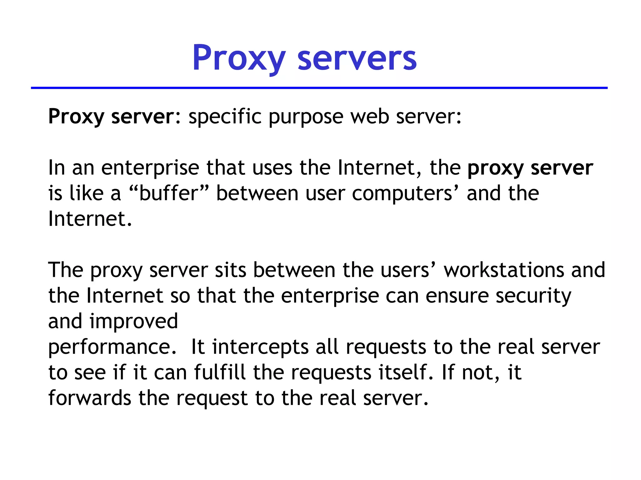 Proxy servers Proxy server : specific purpose web server: In an enterprise that uses the Internet, the  proxy server  is like a “buffer” between user computers’ and the Internet.  The proxy s erver sits between  the users’ workstations and the Internet so that the enterprise can ensure security and improved performance.  It intercepts all requests to the real server to see if   it can fulfill the requests itself. If not, it forwards the request to the real server.  