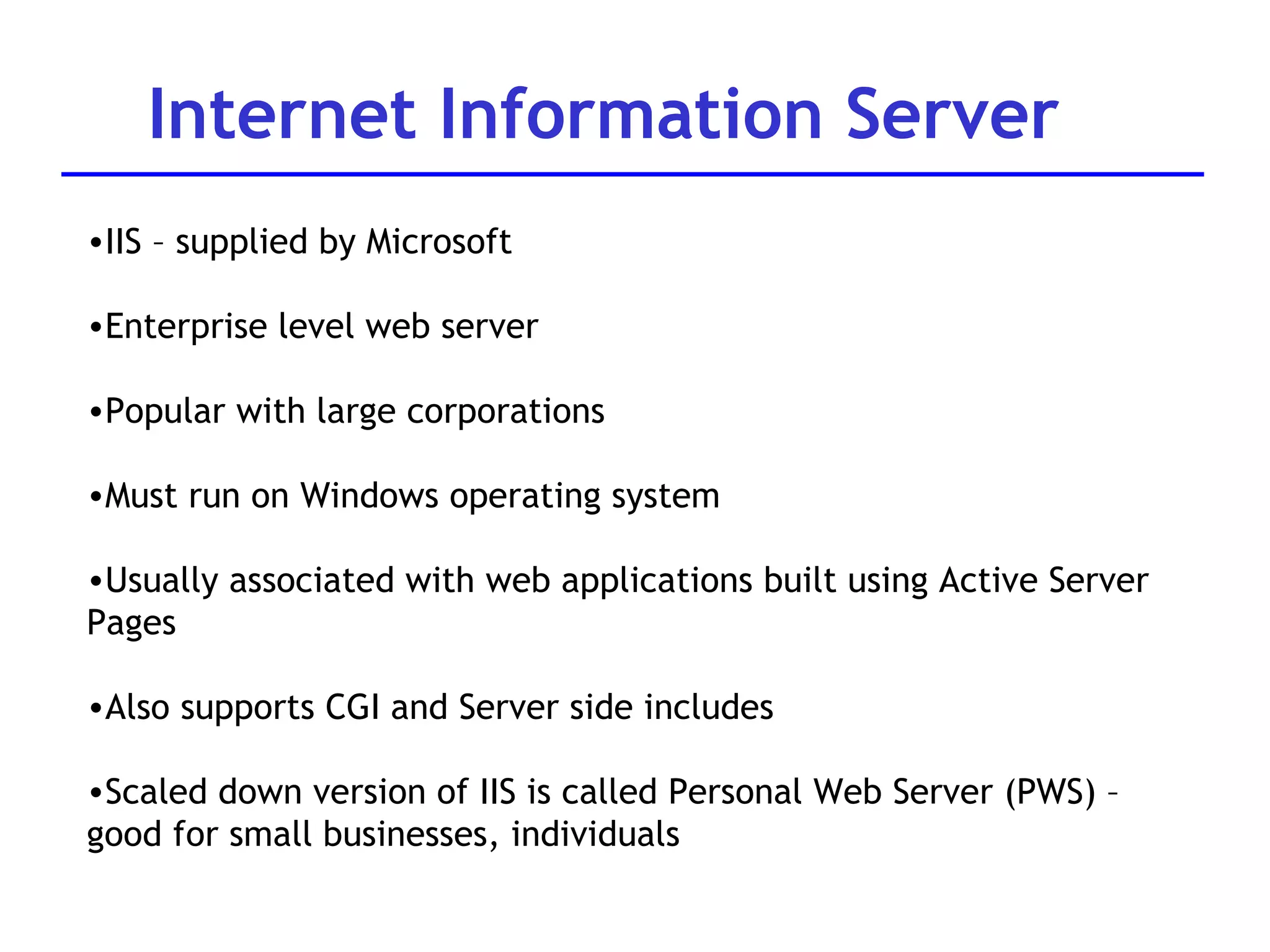Internet Information Server IIS – supplied by Microsoft Enterprise level web server Popular with large corporations Must run on Windows operating system Usually associated with web applications built using Active Server Pages Also supports CGI and Server side includes Scaled down version of IIS is called Personal Web Server (PWS) – good for small businesses, individuals 