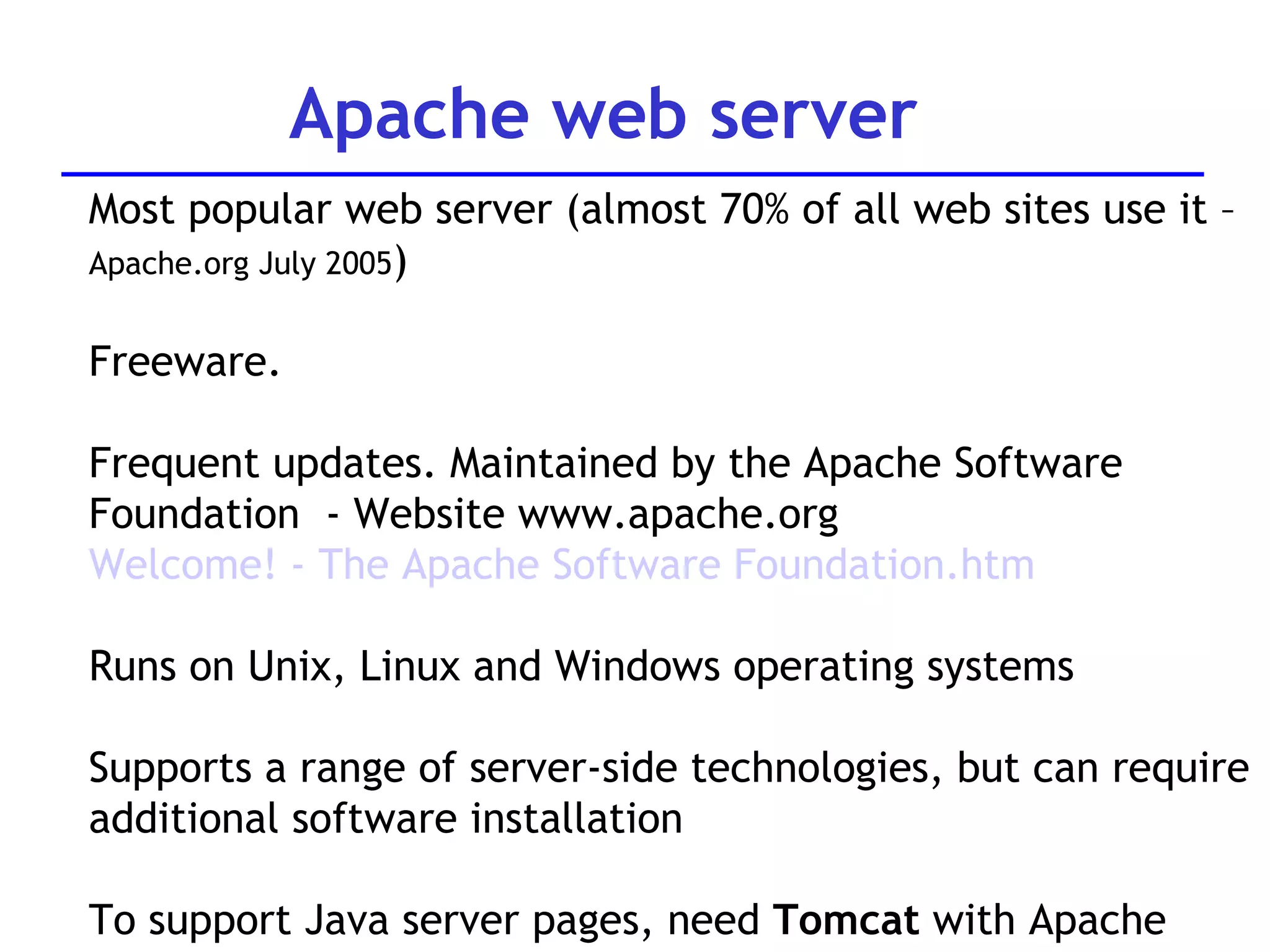 Apache web server Most popular web server (almost 70% of all web sites use it –  Apache.org July 2005 ) Freeware.  Frequent updates. Maintained by the Apache Software  Foundation  - Website www.apache.org Welcome! - The Apache Software  Foundation.htm Runs on Unix, Linux and Windows operating systems Supports a range of server-side technologies, but can require additional software installation To support Java server pages, need  Tomcat  with Apache 