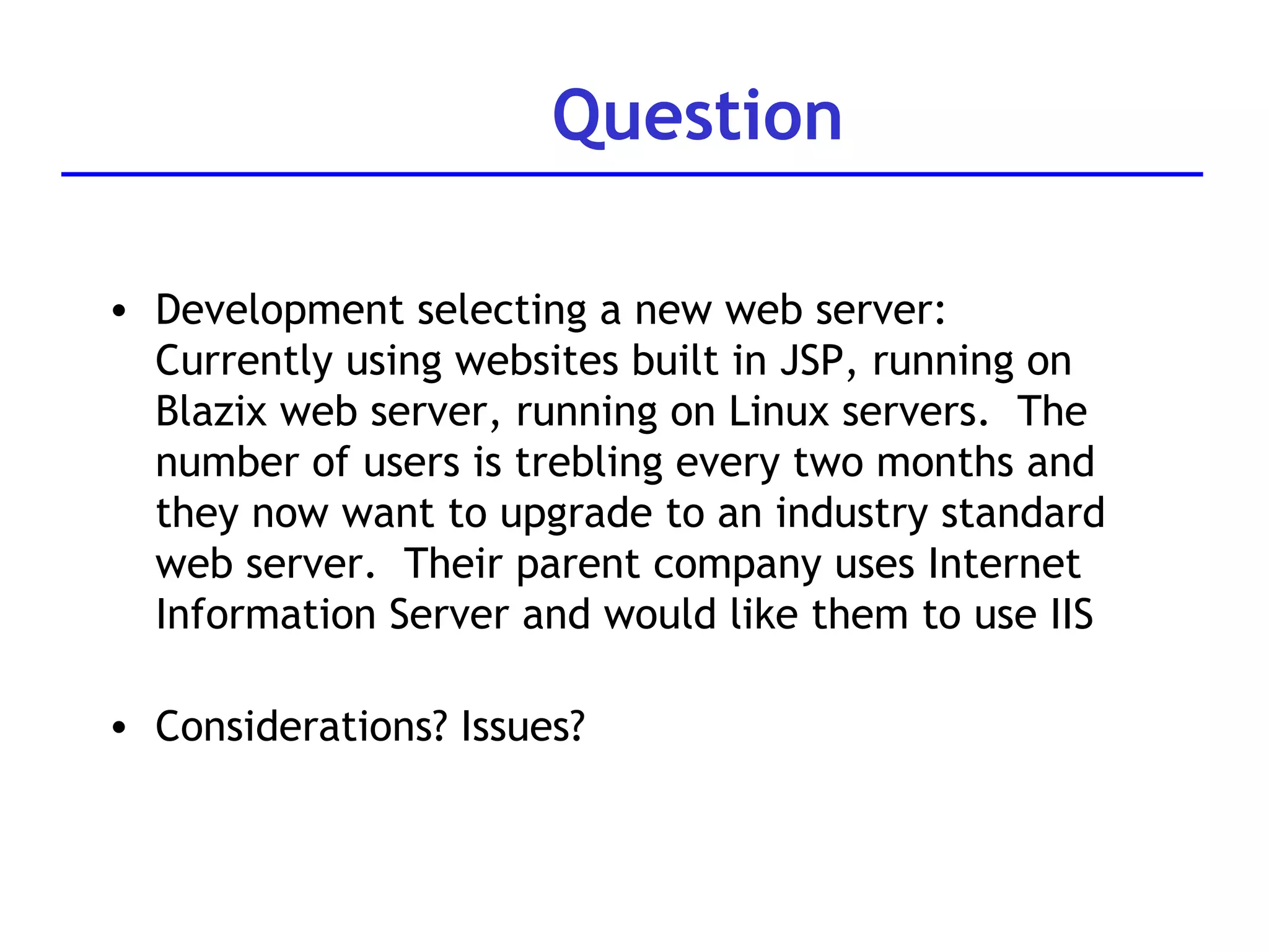 Question Development selecting a new web server: Currently using websites built in JSP, running on Blazix web server, running on Linux servers.  The number of users is trebling every two months and they now want to upgrade to an industry standard web server.  Their parent company uses Internet Information Server and would like them to use IIS Considerations? Issues? 