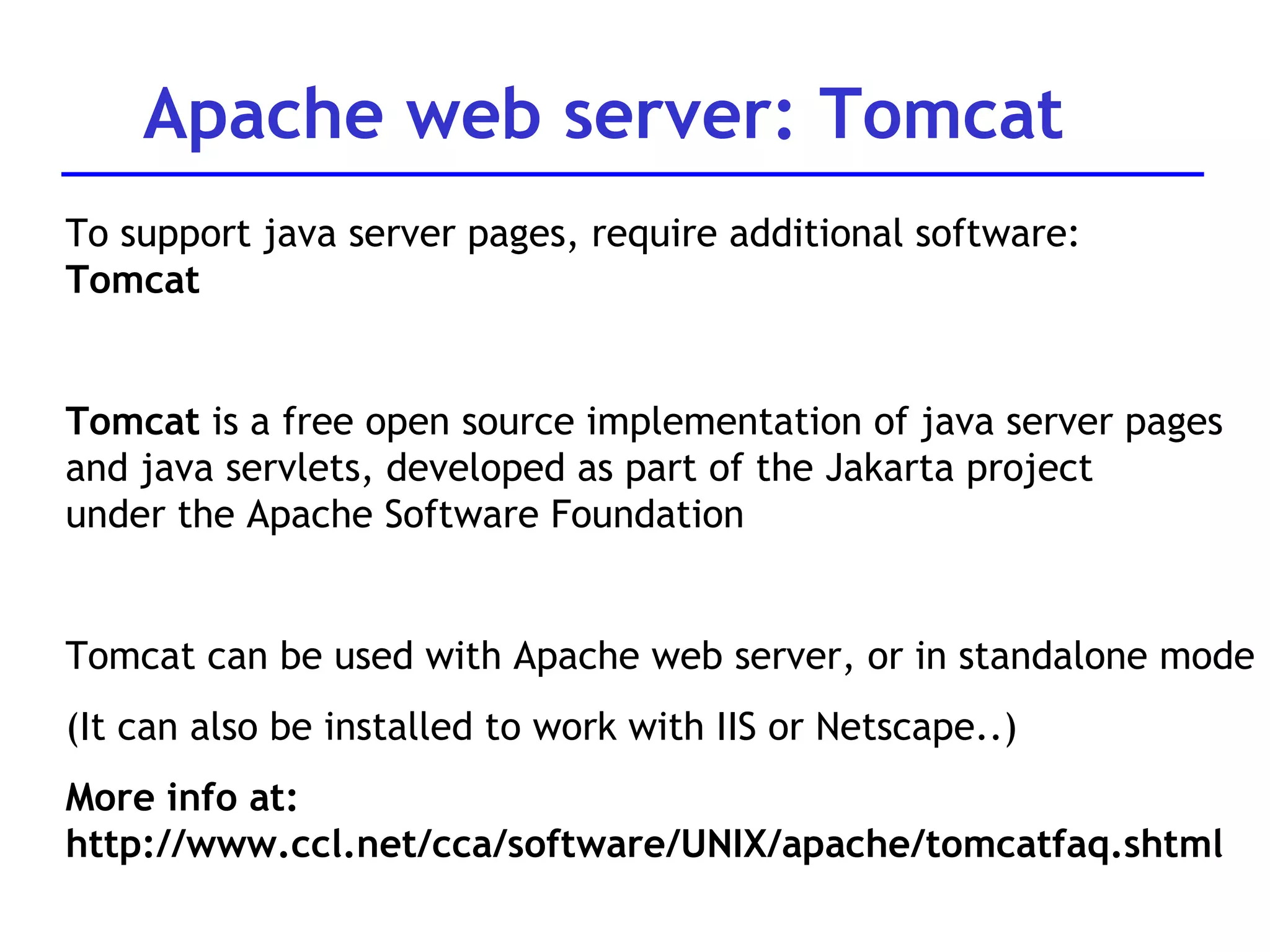 To support java server pages, require additional software:  Tomcat Tomcat  is a free open source implementation of java server pages and java servlets, developed as part of the Jakarta project  under the Apache Software Foundation  Tomcat can be used with Apache web server, or in standalone mode (It can also be installed to work with IIS or Netscape..) More info at: http://www.ccl.net/cca/software/UNIX/apache/tomcatfaq.shtml Apache web server: Tomcat 