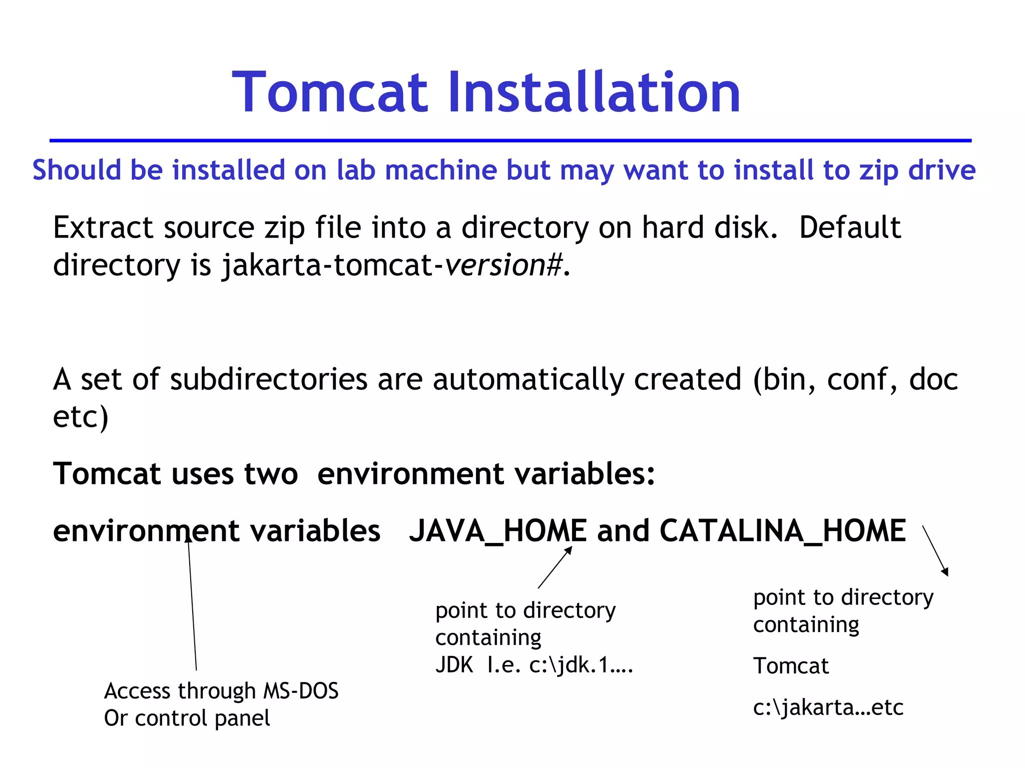 Extract source zip file into a directory on hard disk.  Default directory is jakarta-tomcat- version#. A set of subdirectories are automatically created (bin, conf, doc etc) Tomcat uses two  environment variables: environment variables  JAVA_HOME and CATALINA_HOME Tomcat Installation point to directory containing JDK  I.e. c:\jdk.1…. point to directory containing Tomcat c:\jakarta…etc Access through MS-DOS Or control panel Should be installed on lab machine but may want to install to zip drive 