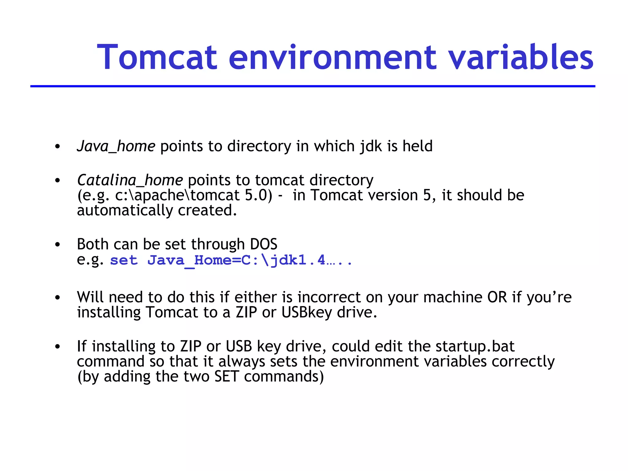 Tomcat environment variables Java_home  points to directory in which jdk is held Catalina_home  points to tomcat directory (e.g. c:\apache\tomcat 5.0) -  in Tomcat version 5, it should be automatically created. Both can be set through DOS e.g.  set Java_Home=C:\jdk1.4….. Will need to do this if either is incorrect on your machine OR if you’re installing Tomcat to a ZIP or USBkey drive. If installing to ZIP or USB key drive, could edit the startup.bat command so that it always sets the environment variables correctly (by adding the two SET commands) 