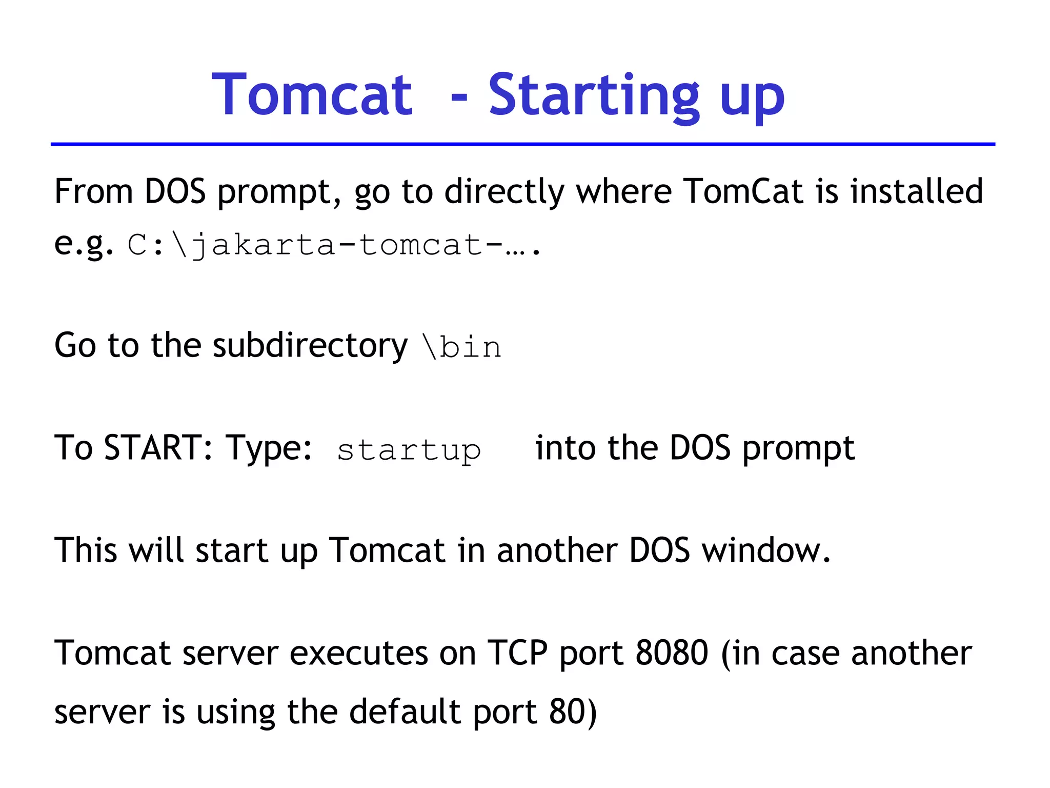 From DOS prompt, go to directly where TomCat is installed e.g.  C:\jakarta-tomcat-…. Go to the subdirectory  \bin  To START: Type:  startup   into the DOS prompt This will start up Tomcat in another DOS window.  Tomcat server executes on TCP port 8080 (in case another  server is using the default port 80) Tomcat  - Starting up 
