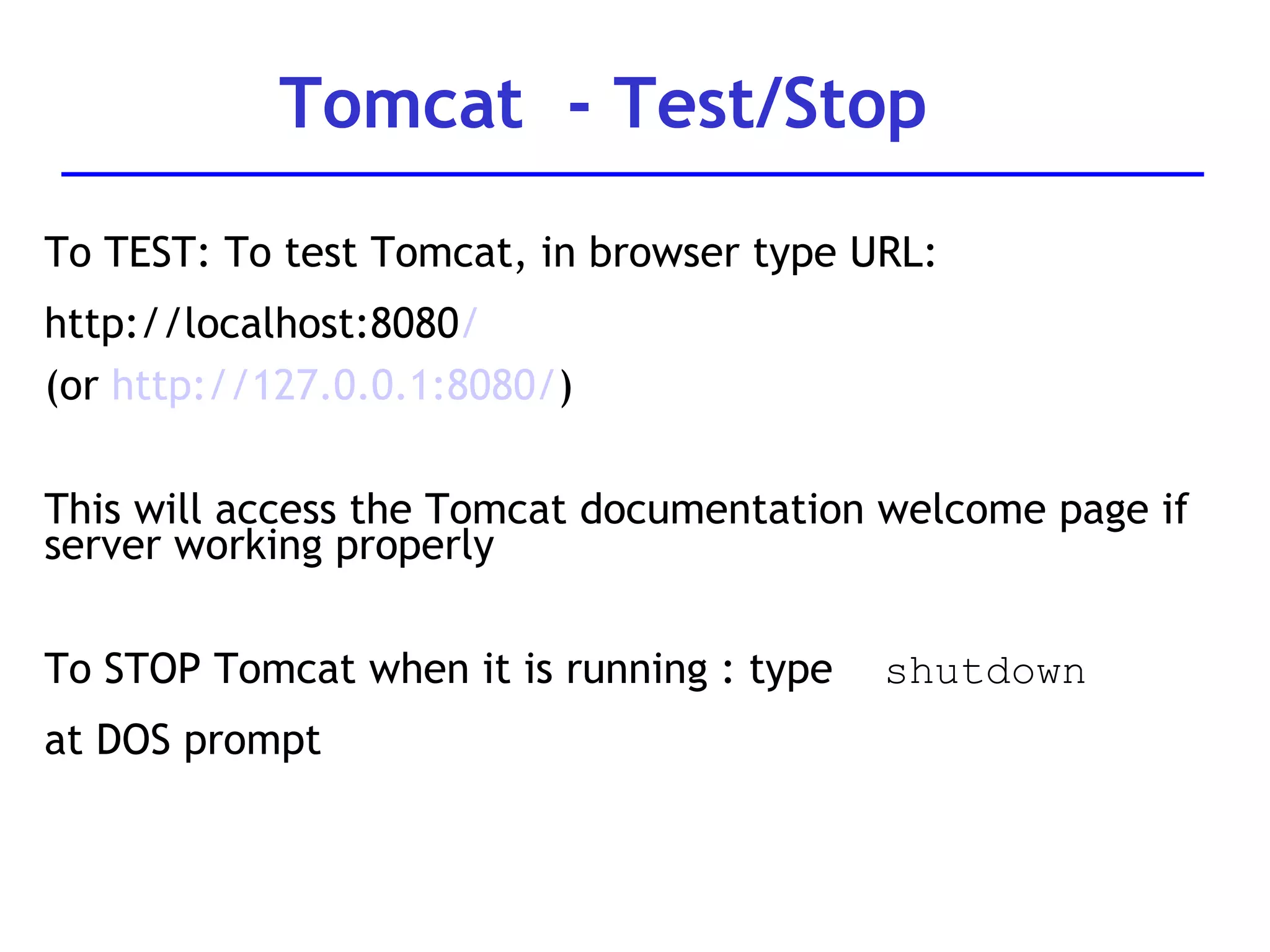 To TEST: To test Tomcat, in browser type URL:  http://localhost:8080 / (or  http://127.0.0.1:8080/ ) This will access the Tomcat documentation welcome page if server working properly To STOP Tomcat when it is running : type  shutdown   at DOS prompt Tomcat  - Test/Stop 