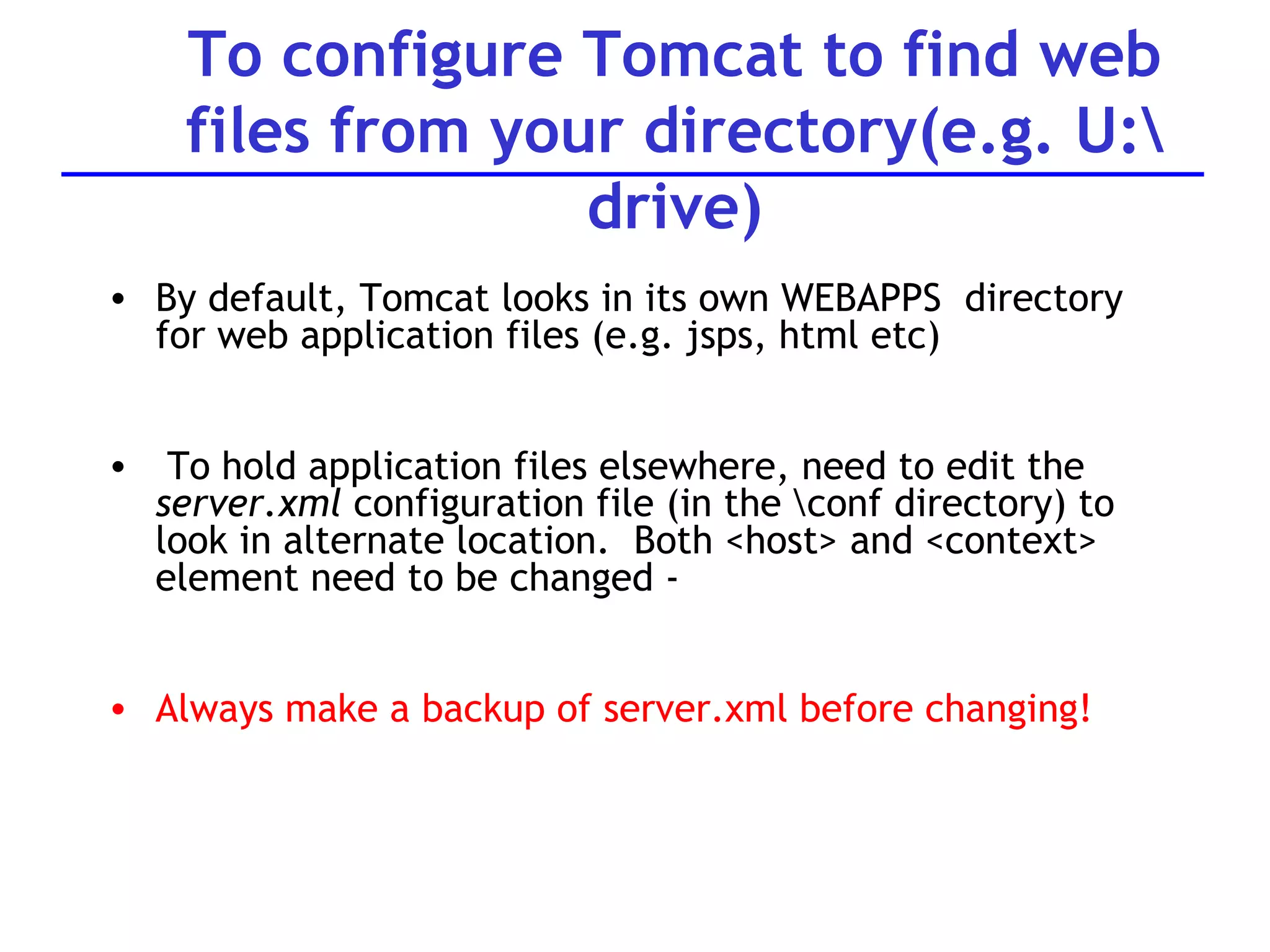 To configure Tomcat to find web files from your directory(e.g. U:\ drive) By default, Tomcat looks in its own WEBAPPS  directory for web application files (e.g. jsps, html etc) To hold application files elsewhere, need to edit the  server.xml  configuration file (in the \conf directory) to look in alternate location.  Both <host> and <context> element need to be changed -  Always make a backup of server.xml before changing! 