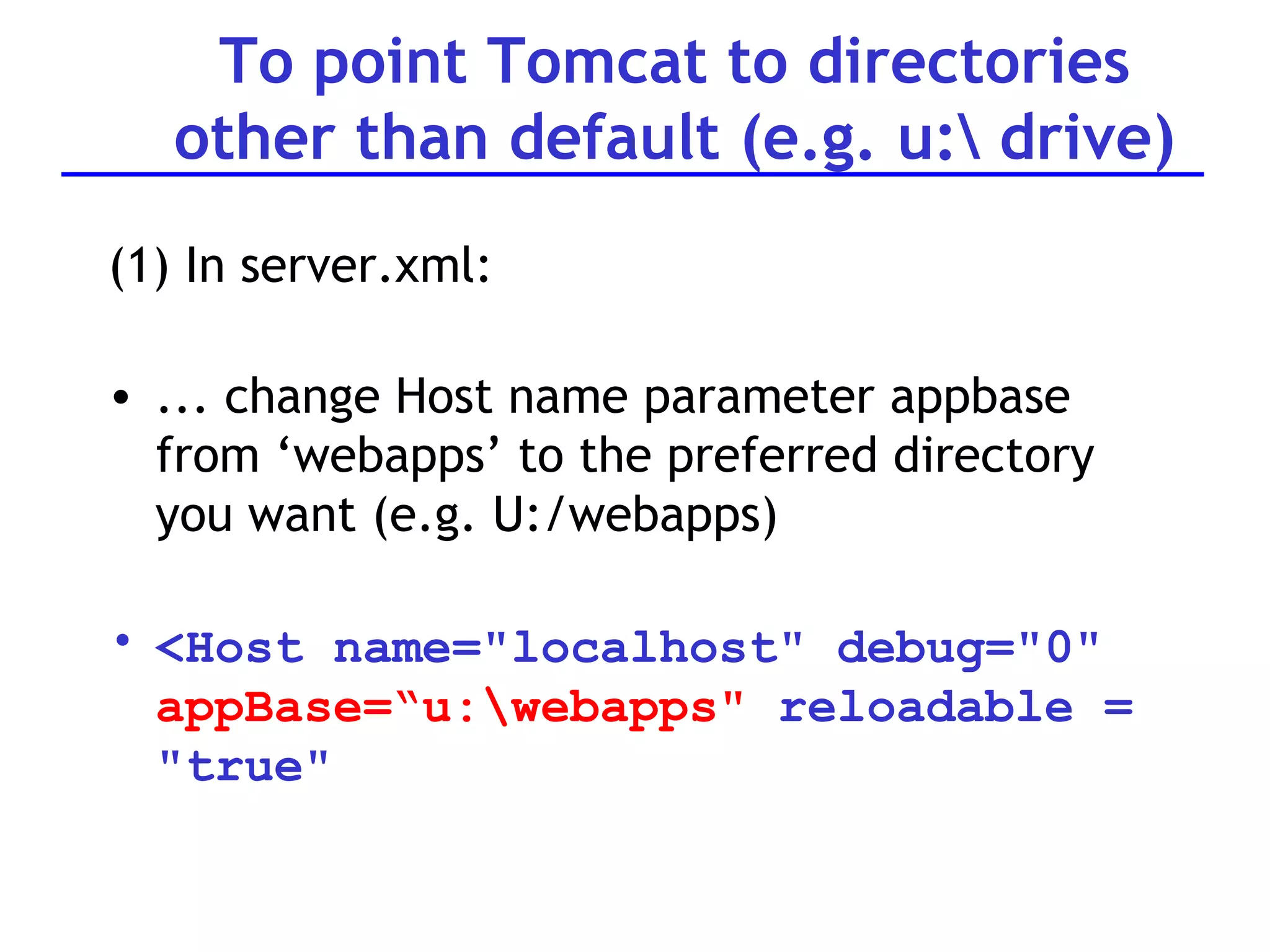 To point Tomcat to directories other than default (e.g. u:\ drive) (1) In server.xml: ... change Host name parameter appbase from ‘webapps’ to the preferred directory you want (e.g. U:/webapps) <Host name=&quot;localhost&quot; debug=&quot;0&quot;  appBase=“u:\webapps&quot;  reloadable = &quot;true&quot; 