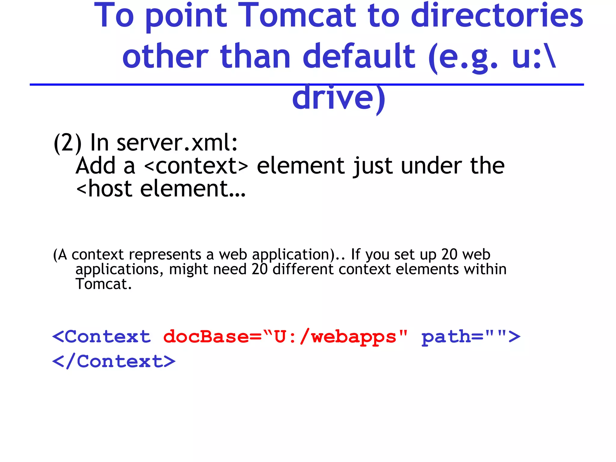 (2) In server.xml: Add a <context> element just under the <host element… (A context represents a web application).. If you set up 20 web applications, might need 20 different context elements within Tomcat. <Context  docBase=“U:/webapps&quot;  path=&quot;&quot;> </Context> To point Tomcat to directories other than default (e.g. u:\ drive) 