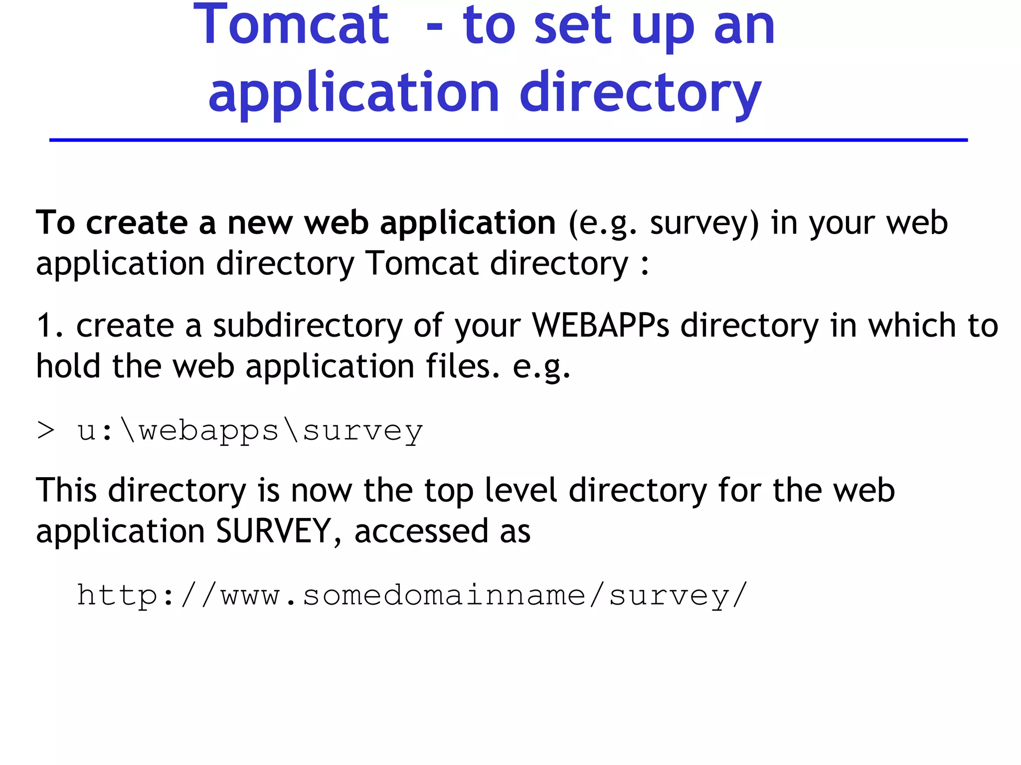 Tomcat  - to set up an application directory To create a new web application  (e.g. survey) in your web application directory Tomcat directory : 1. create a subdirectory of your WEBAPPs directory in which to hold the web application files. e.g.  > u:\webapps\survey This directory is now the top level directory for the web application SURVEY, accessed as  http://www.somedomainname/survey/ 
