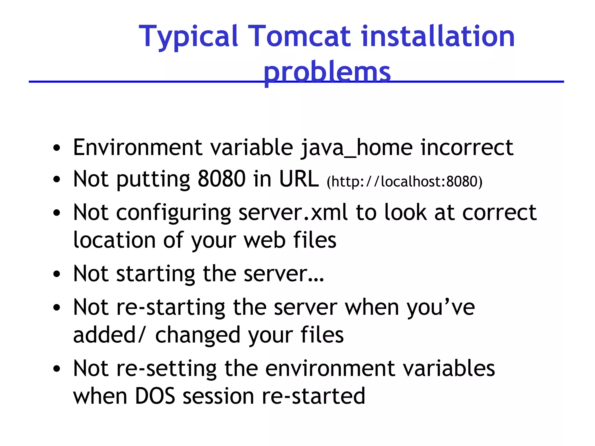 Typical Tomcat installation problems Environment variable java_home incorrect Not putting 8080 in URL  (http://localhost:8080) Not configuring server.xml to look at correct location of your web files Not starting the server… Not re-starting the server when you’ve added/ changed your files Not re-setting the environment variables when DOS session re-started 