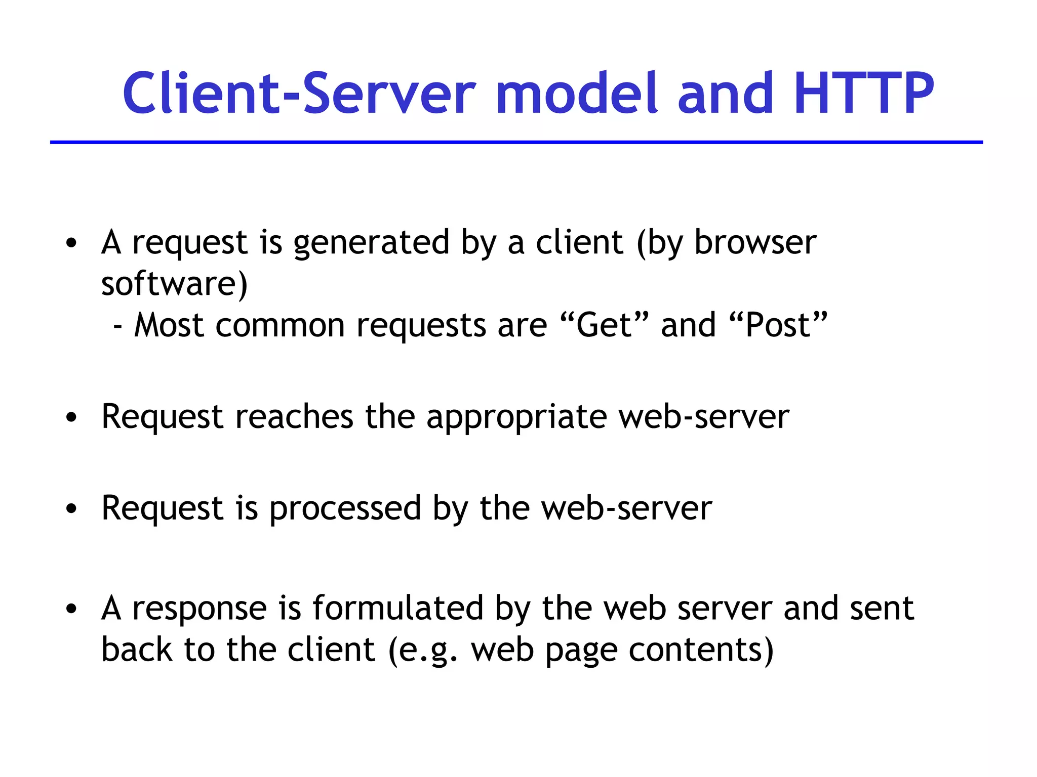 A request is generated by a client (by browser software)  - Most common requests are “Get” and “Post” Request reaches the appropriate web-server Request is processed by the web-server A response is formulated by the web server and sent back to the client (e.g. web page contents) Client-Server model and HTTP 