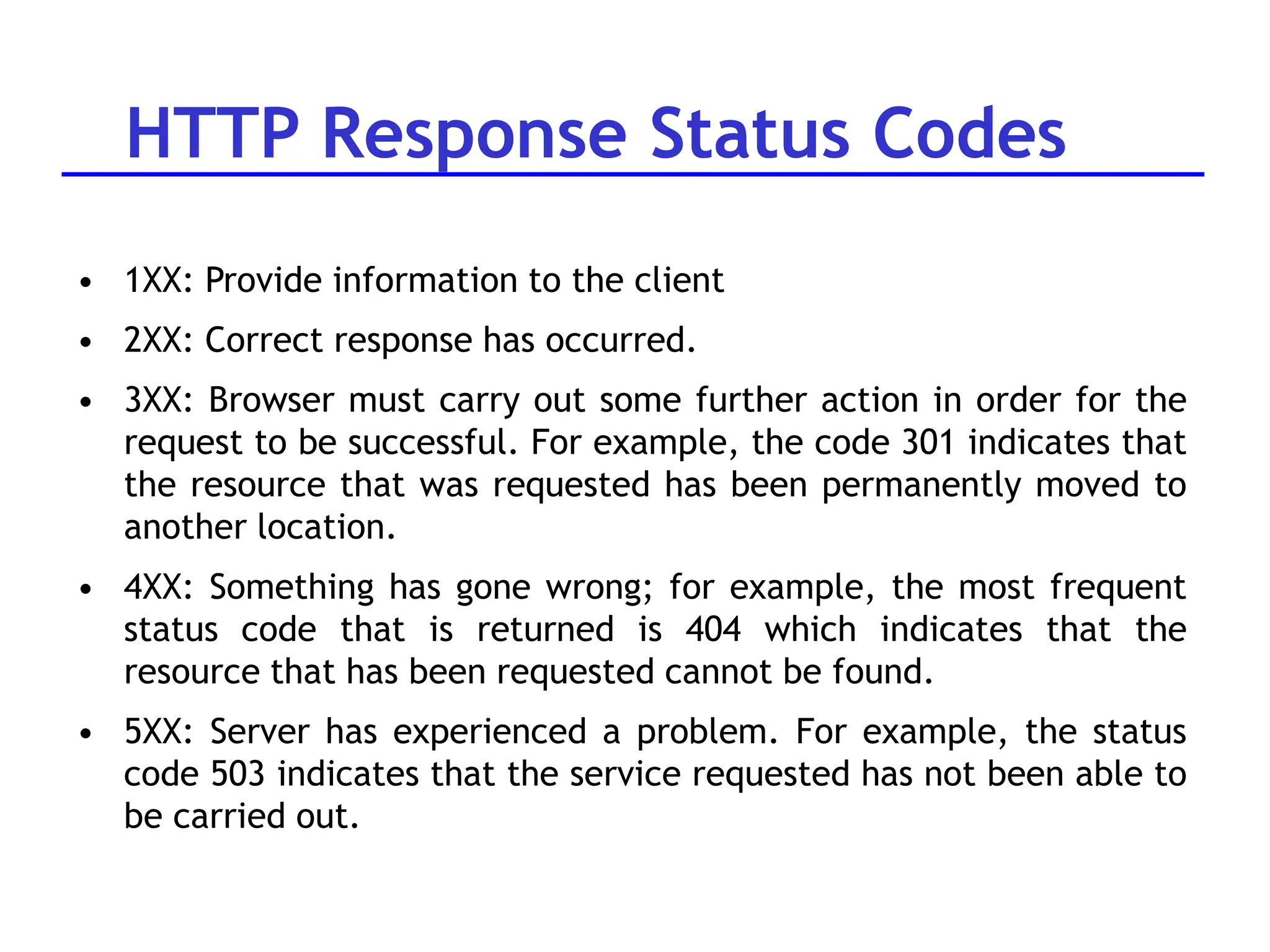 HTTP Response Status Codes
• 1XX: Provide information to the client
• 2XX: Correct response has occurred.
• 3XX: Browser must carry out some further action in order for the
request to be successful. For example, the code 301 indicates that
the resource that was requested has been permanently moved to
another location.
• 4XX: Something has gone wrong; for example, the most frequent
status code that is returned is 404 which indicates that the
resource that has been requested cannot be found.
• 5XX: Server has experienced a problem. For example, the status
code 503 indicates that the service requested has not been able to
be carried out.
 