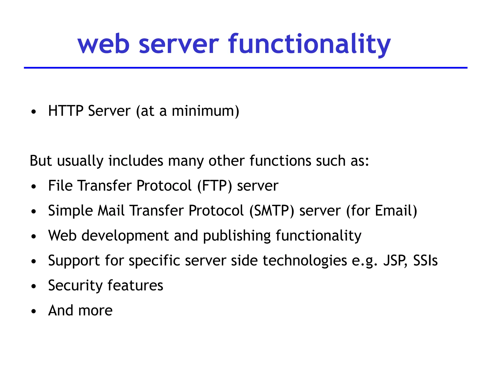 web server functionality
• HTTP Server (at a minimum)
But usually includes many other functions such as:
• File Transfer Protocol (FTP) server
• Simple Mail Transfer Protocol (SMTP) server (for Email)
• Web development and publishing functionality
• Support for specific server side technologies e.g. JSP, SSIs
• Security features
• And more
 