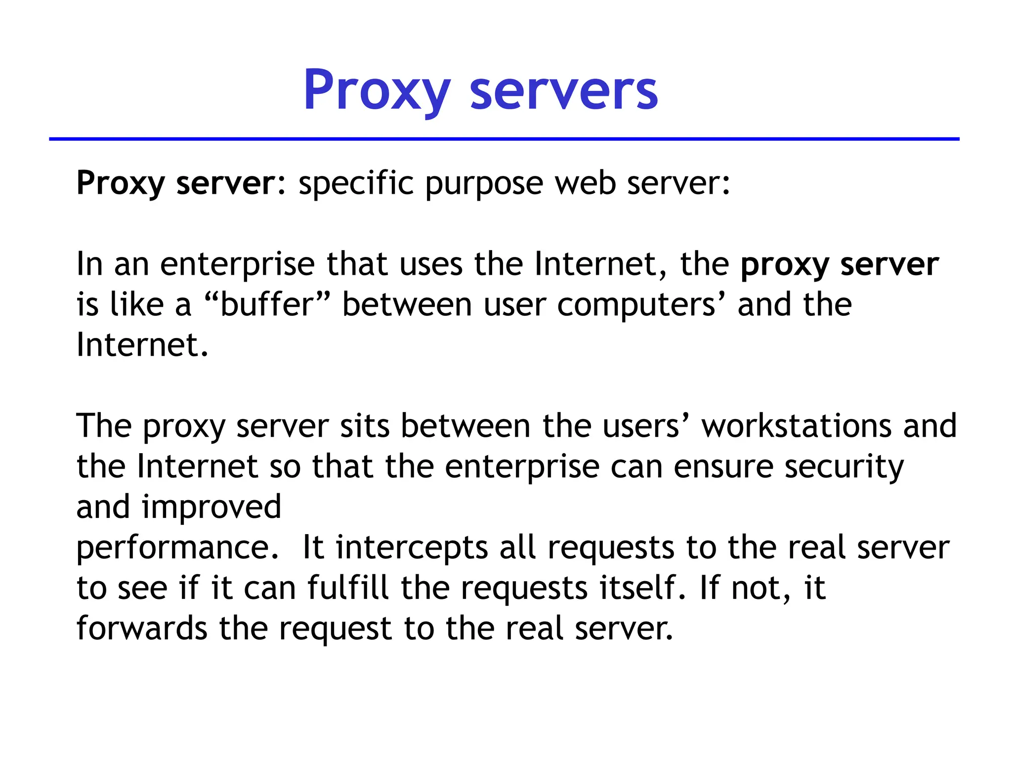 Proxy servers
Proxy server: specific purpose web server:
In an enterprise that uses the Internet, the proxy server
is like a “buffer” between user computers’ and the
Internet.
The proxy server sits between the users’ workstations and
the Internet so that the enterprise can ensure security
and improved
performance. It intercepts all requests to the real server
to see if it can fulfill the requests itself. If not, it
forwards the request to the real server.
 