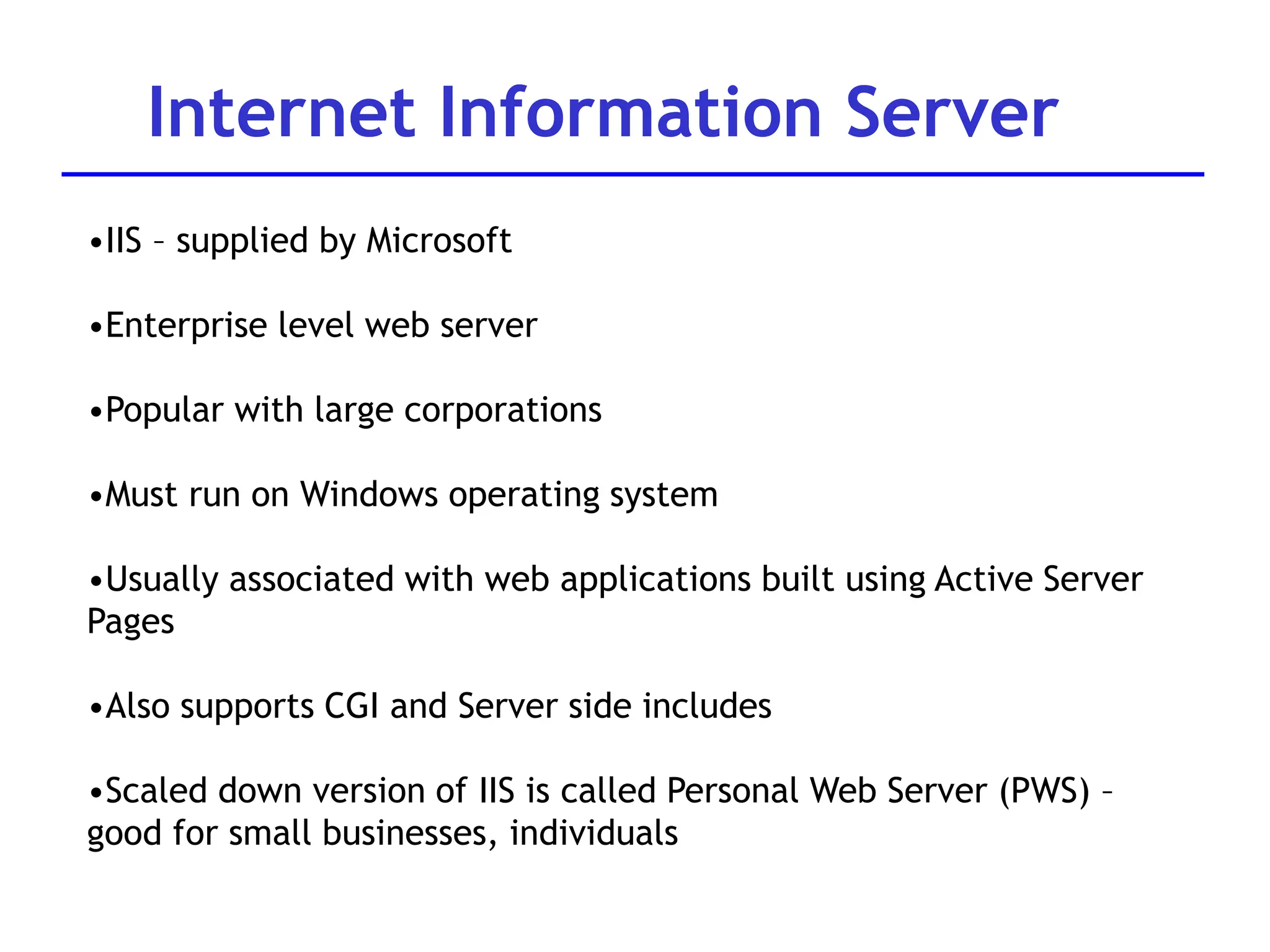 Internet Information Server
•IIS – supplied by Microsoft
•Enterprise level web server
•Popular with large corporations
•Must run on Windows operating system
•Usually associated with web applications built using Active Server
Pages
•Also supports CGI and Server side includes
•Scaled down version of IIS is called Personal Web Server (PWS) –
good for small businesses, individuals
 