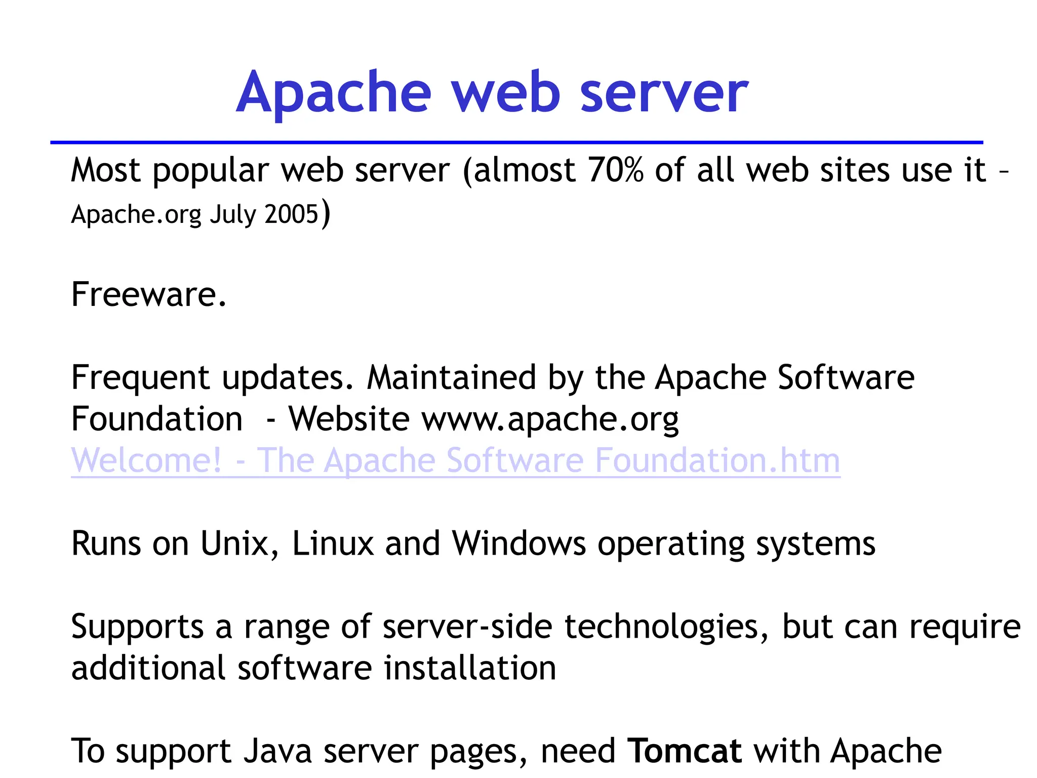 Apache web server
Most popular web server (almost 70% of all web sites use it –
Apache.org July 2005)
Freeware.
Frequent updates. Maintained by the Apache Software
Foundation - Website www.apache.org
Welcome! - The Apache Software Foundation.htm
Runs on Unix, Linux and Windows operating systems
Supports a range of server-side technologies, but can require
additional software installation
To support Java server pages, need Tomcat with Apache
 