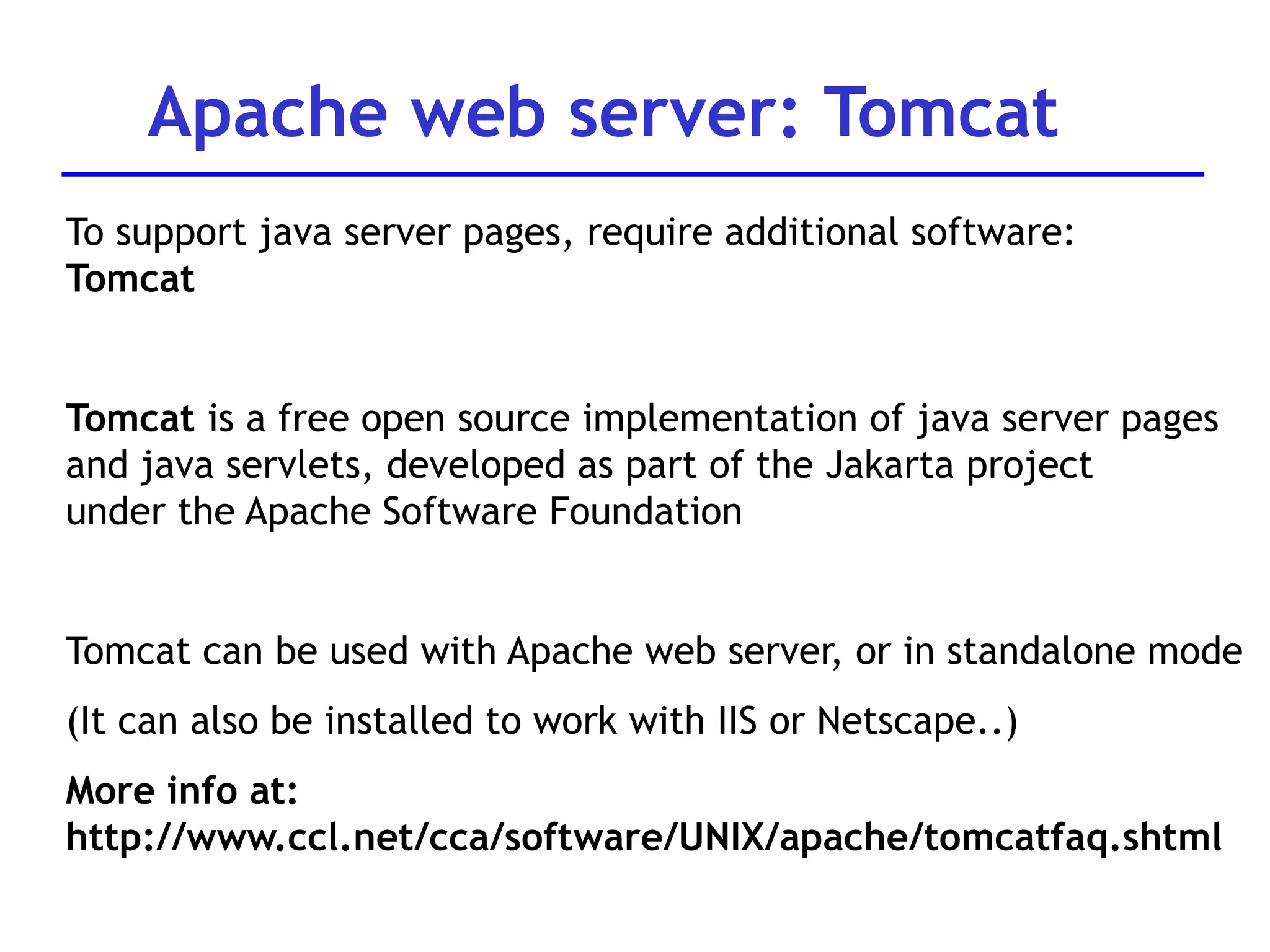 To support java server pages, require additional software:
Tomcat
Tomcat is a free open source implementation of java server pages
and java servlets, developed as part of the Jakarta project
under the Apache Software Foundation
Tomcat can be used with Apache web server, or in standalone mode
(It can also be installed to work with IIS or Netscape..)
More info at:
http://www.ccl.net/cca/software/UNIX/apache/tomcatfaq.shtml
Apache web server: Tomcat
 