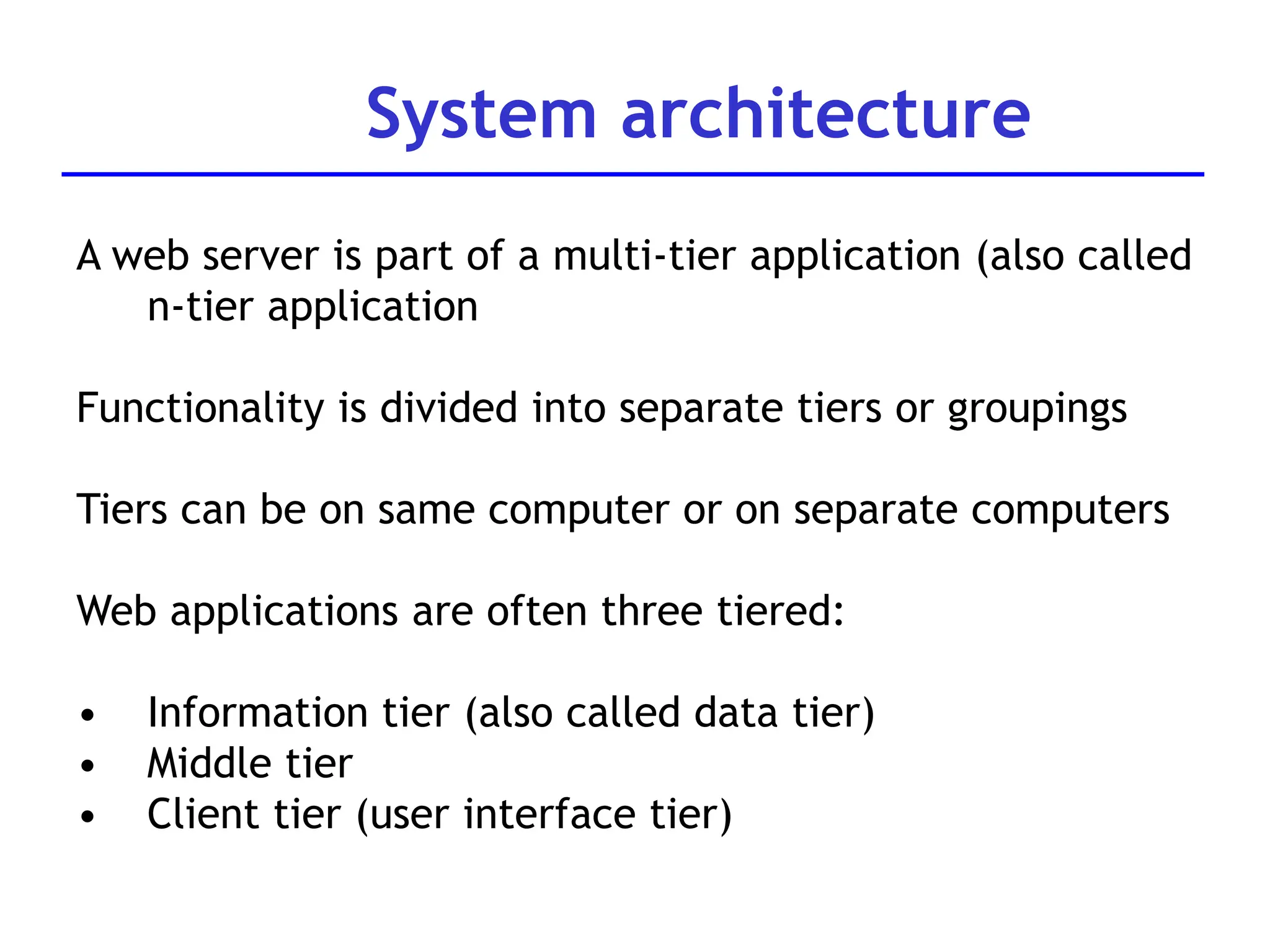 System architecture
A web server is part of a multi-tier application (also called
n-tier application
Functionality is divided into separate tiers or groupings
Tiers can be on same computer or on separate computers
Web applications are often three tiered:
• Information tier (also called data tier)
• Middle tier
• Client tier (user interface tier)
 