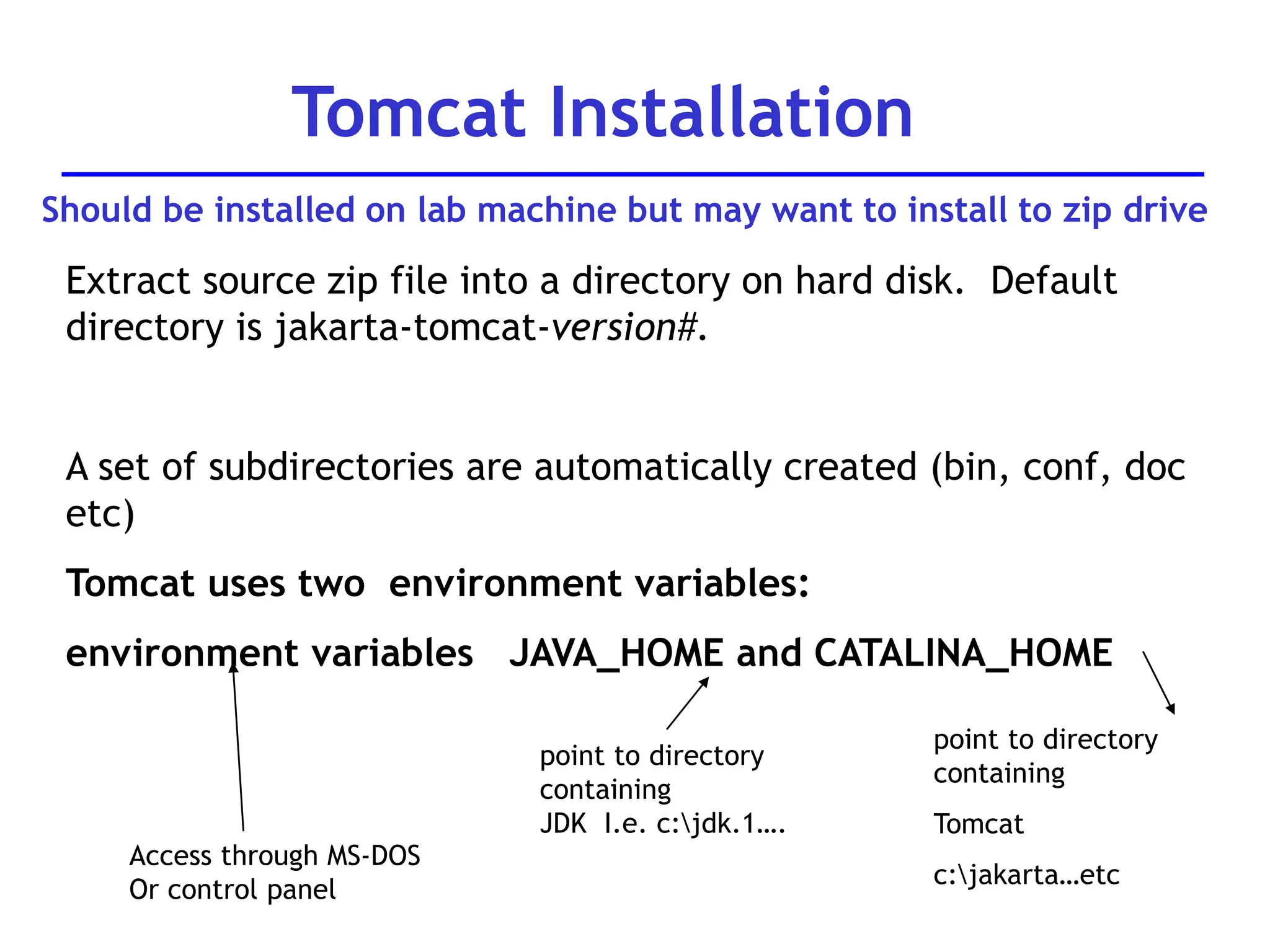Extract source zip file into a directory on hard disk. Default
directory is jakarta-tomcat-version#.
A set of subdirectories are automatically created (bin, conf, doc
etc)
Tomcat uses two environment variables:
environment variables JAVA_HOME and CATALINA_HOME
Tomcat Installation
point to directory
containing
JDK I.e. c:jdk.1….
point to directory
containing
Tomcat
c:jakarta…etc
Access through MS-DOS
Or control panel
Should be installed on lab machine but may want to install to zip drive
 