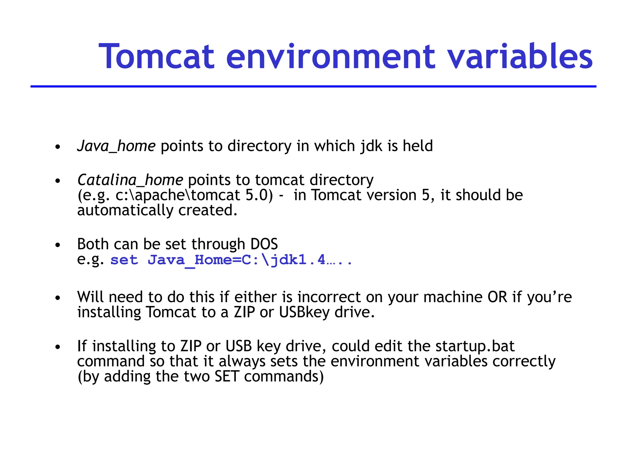 Tomcat environment variables
• Java_home points to directory in which jdk is held
• Catalina_home points to tomcat directory
(e.g. c:apachetomcat 5.0) - in Tomcat version 5, it should be
automatically created.
• Both can be set through DOS
e.g. set Java_Home=C:jdk1.4…..
• Will need to do this if either is incorrect on your machine OR if you’re
installing Tomcat to a ZIP or USBkey drive.
• If installing to ZIP or USB key drive, could edit the startup.bat
command so that it always sets the environment variables correctly
(by adding the two SET commands)
 