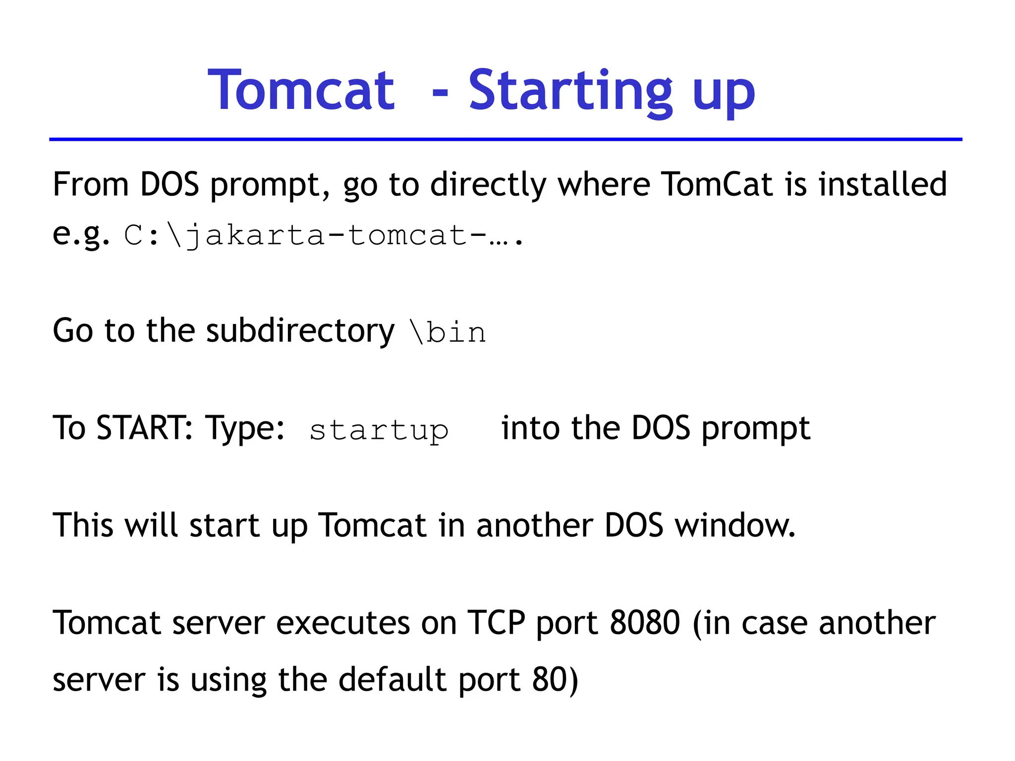 From DOS prompt, go to directly where TomCat is installed
e.g. C:jakarta-tomcat-….
Go to the subdirectory bin
To START: Type: startup into the DOS prompt
This will start up Tomcat in another DOS window.
Tomcat server executes on TCP port 8080 (in case another
server is using the default port 80)
Tomcat - Starting up
 