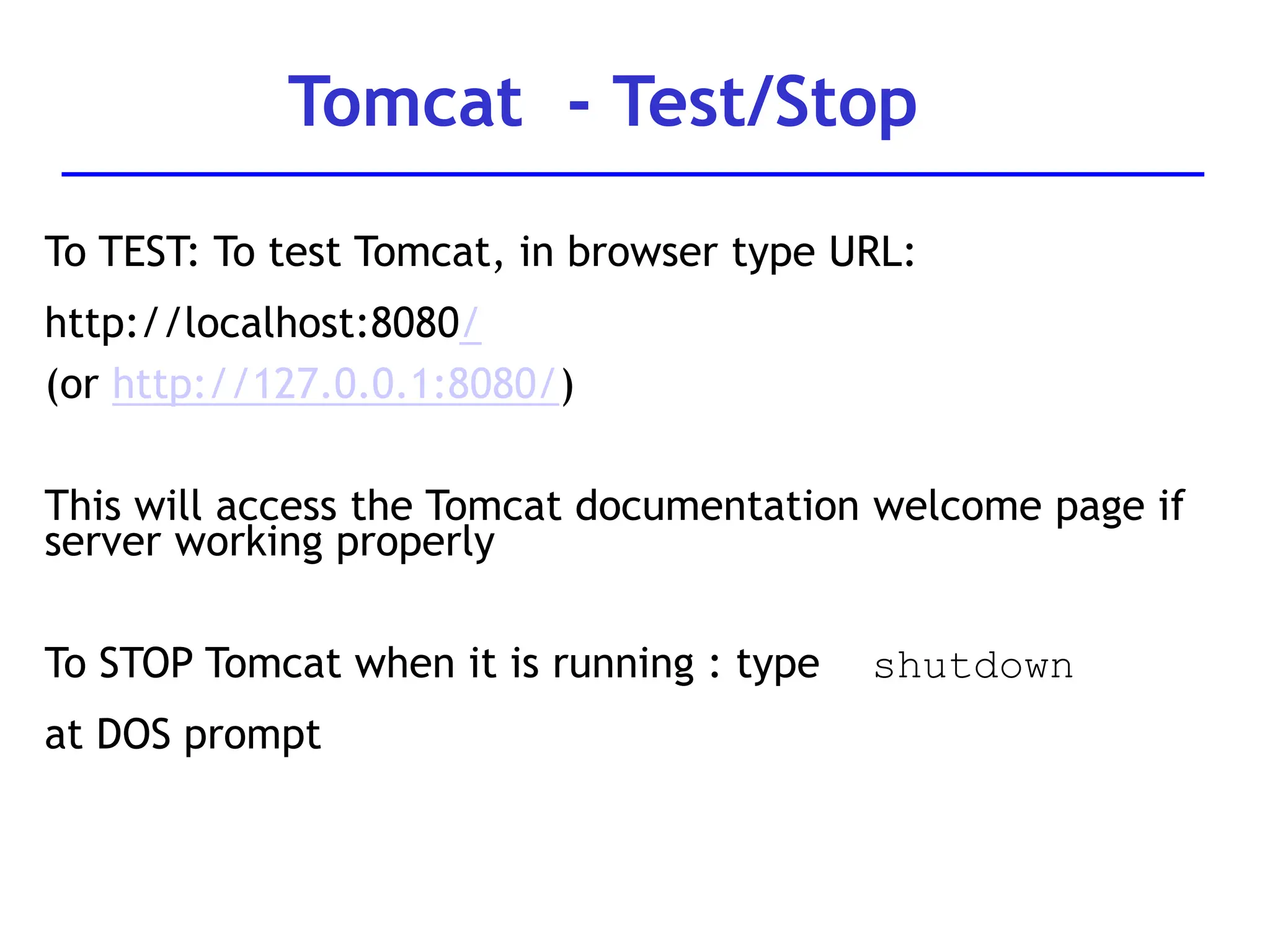 To TEST: To test Tomcat, in browser type URL:
http://localhost:8080/
(or http://127.0.0.1:8080/)
This will access the Tomcat documentation welcome page if
server working properly
To STOP Tomcat when it is running : type shutdown
at DOS prompt
Tomcat - Test/Stop
 