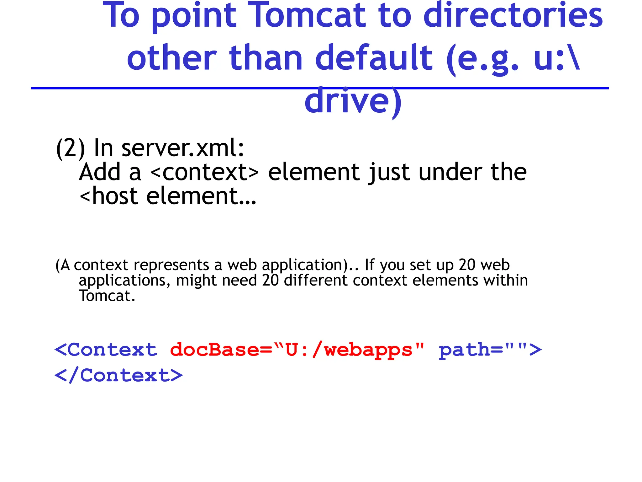 (2) In server.xml:
Add a <context> element just under the
<host element…
(A context represents a web application).. If you set up 20 web
applications, might need 20 different context elements within
Tomcat.
<Context docBase=“U:/webapps" path="">
</Context>
To point Tomcat to directories
other than default (e.g. u:
drive)
 