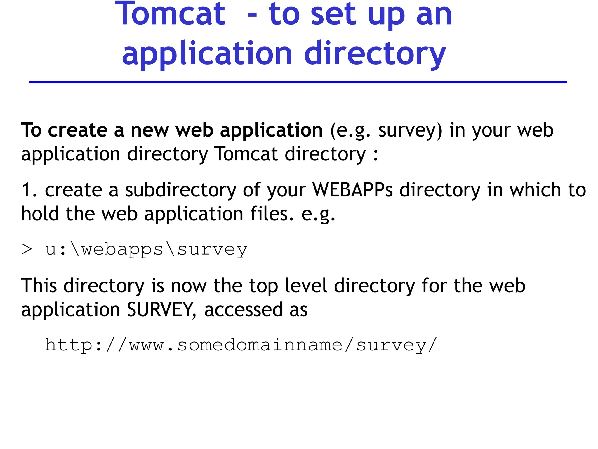 Tomcat - to set up an
application directory
To create a new web application (e.g. survey) in your web
application directory Tomcat directory :
1. create a subdirectory of your WEBAPPs directory in which to
hold the web application files. e.g.
> u:webappssurvey
This directory is now the top level directory for the web
application SURVEY, accessed as
http://www.somedomainname/survey/
 