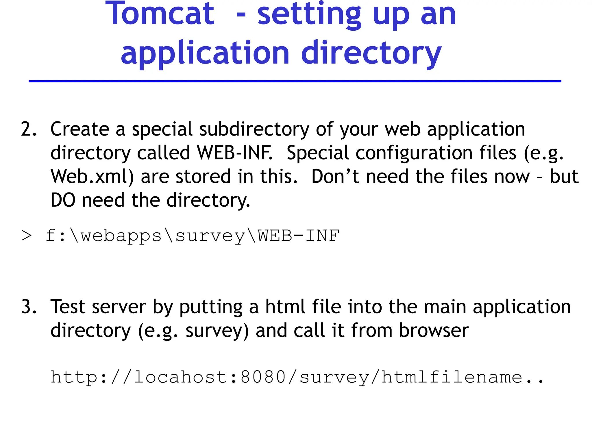 Tomcat - setting up an
application directory
2. Create a special subdirectory of your web application
directory called WEB-INF. Special configuration files (e.g.
Web.xml) are stored in this. Don’t need the files now – but
DO need the directory.
> f:webappssurveyWEB-INF
3. Test server by putting a html file into the main application
directory (e.g. survey) and call it from browser
http://locahost:8080/survey/htmlfilename..
 