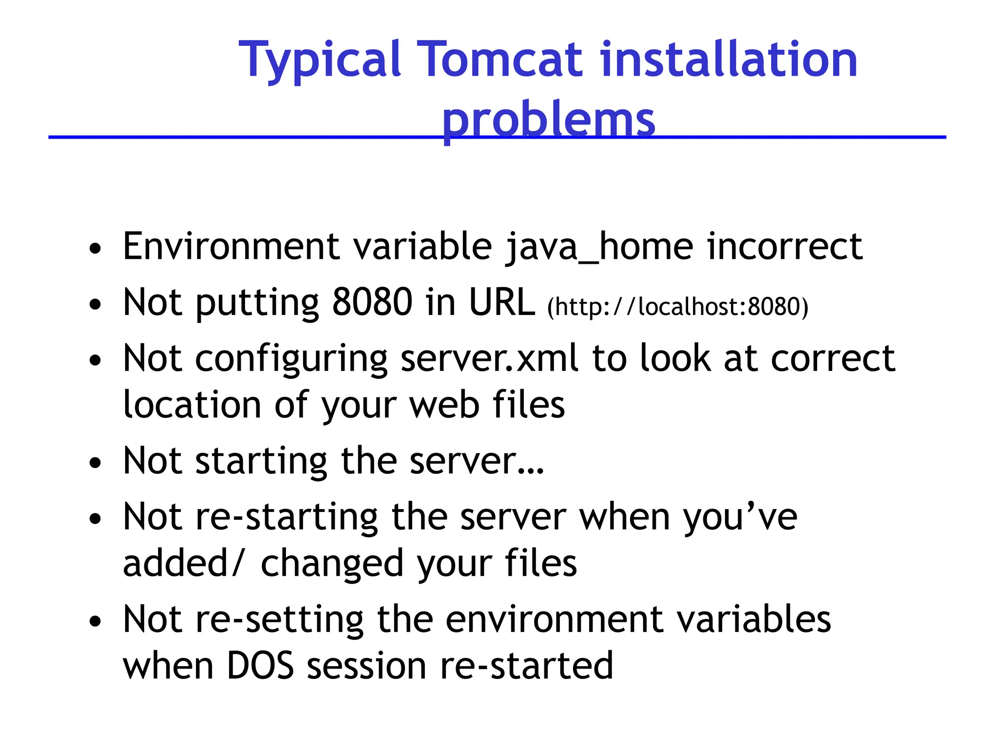 Typical Tomcat installation
problems
• Environment variable java_home incorrect
• Not putting 8080 in URL (http://localhost:8080)
• Not configuring server.xml to look at correct
location of your web files
• Not starting the server…
• Not re-starting the server when you’ve
added/ changed your files
• Not re-setting the environment variables
when DOS session re-started
 
