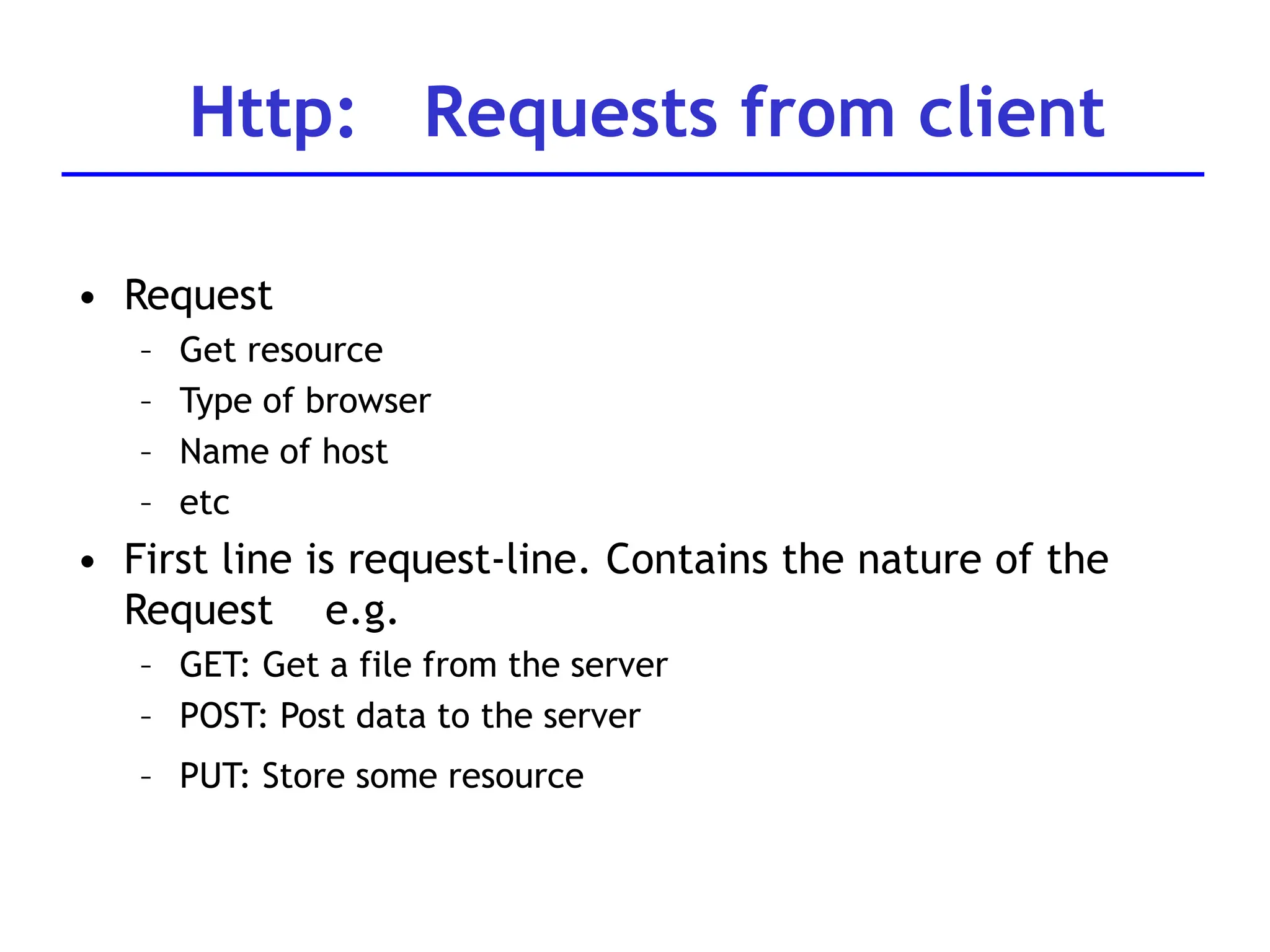 • Request
– Get resource
– Type of browser
– Name of host
– etc
• First line is request-line. Contains the nature of the
Request e.g.
– GET: Get a file from the server
– POST: Post data to the server
– PUT: Store some resource
Http: Requests from client
 