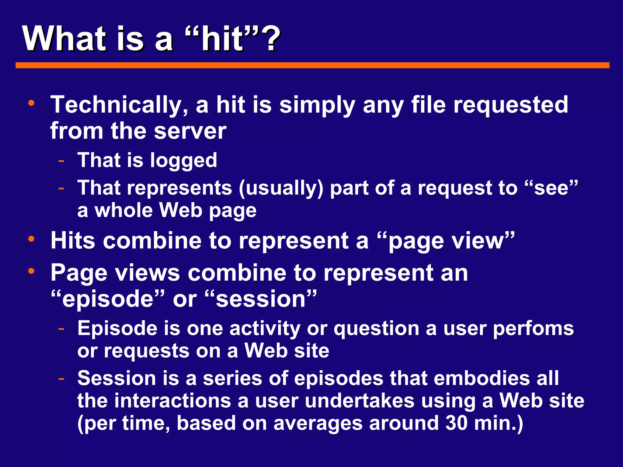 What is a “hit”? Technically, a hit is simply any file requested from the server That is logged That represents (usually) part of a request to “see” a whole Web page Hits combine to represent a “page view” Page views combine to represent an “episode” or “session” Episode is one activity or question a user perfoms or requests on a Web site Session is a series of episodes that embodies all the interactions a user undertakes using a Web site (per time, based on averages around 30 min.) 