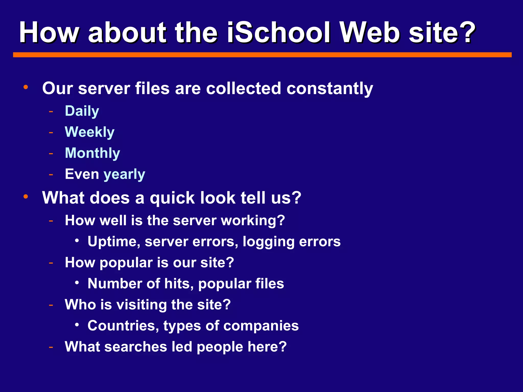How about the iSchool Web site? Our server files are collected constantly Daily   Weekly Monthly Even  yearly What does a quick look tell us? How well is the server working? Uptime, server errors, logging errors How popular is our site? Number of hits, popular files Who is visiting the site? Countries, types of companies What searches led people here? 