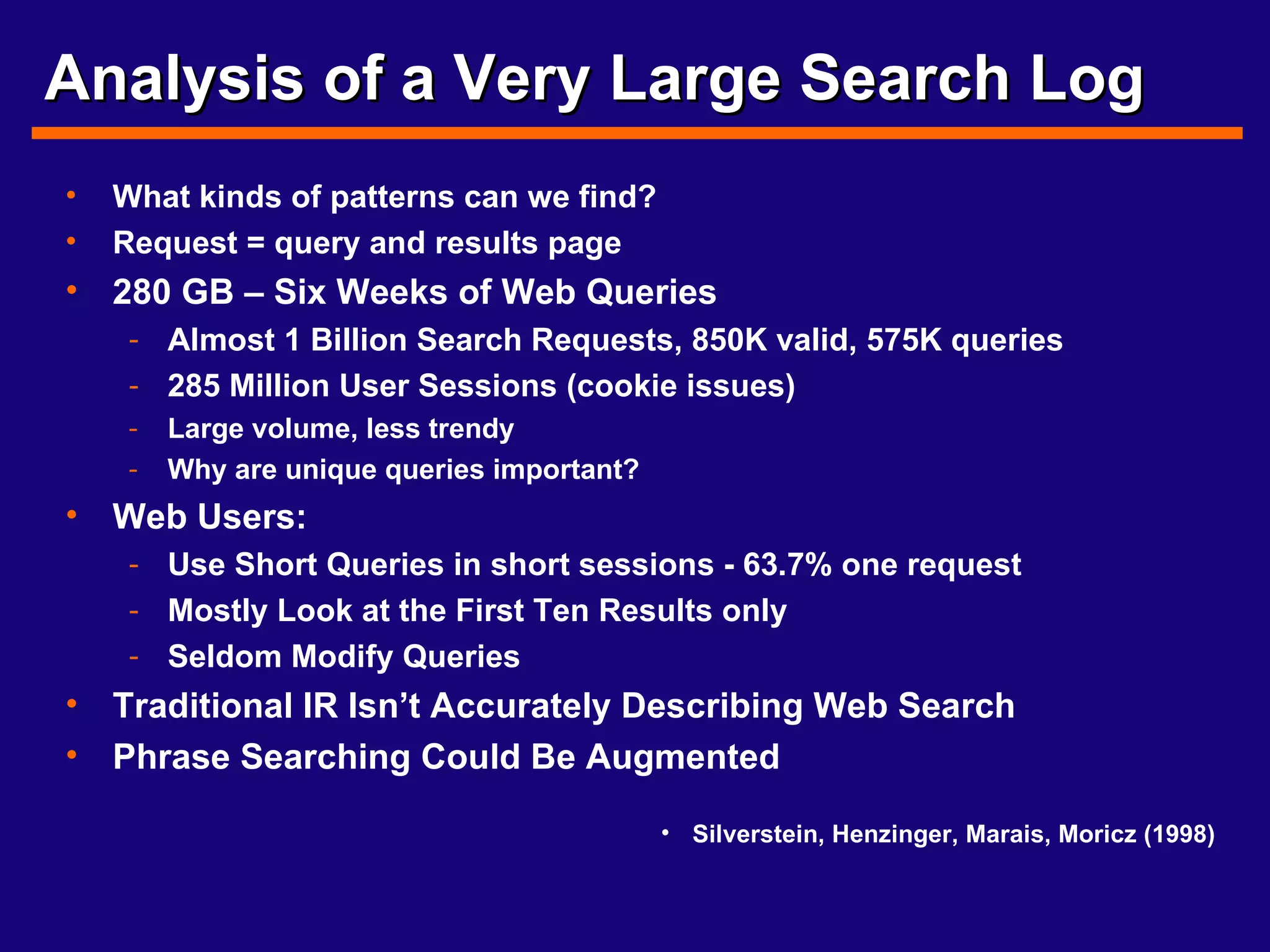 Analysis of a Very Large Search Log What kinds of patterns can we find? Request = query and results page 280 GB – Six Weeks of Web Queries Almost 1 Billion Search Requests, 850K valid, 575K queries 285 Million User Sessions (cookie issues) Large volume, less trendy Why are unique queries important? Web Users: Use Short Queries in short sessions - 63.7% one request Mostly Look at the First Ten Results only Seldom Modify Queries Traditional IR Isn’t Accurately Describing Web Search Phrase Searching Could Be Augmented Silverstein, Henzinger, Marais, Moricz (1998) 
