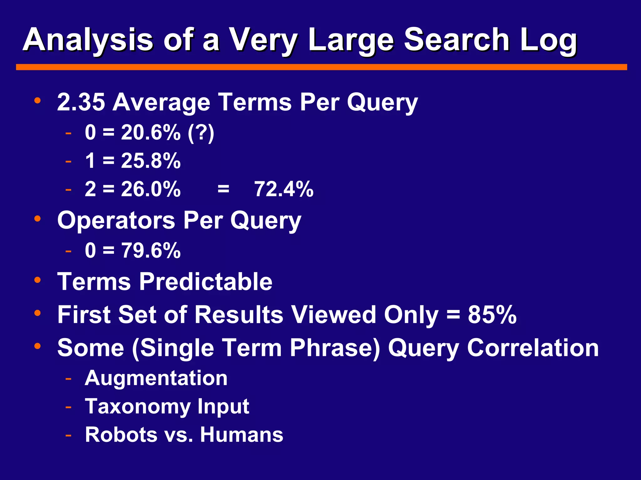 Analysis of a Very Large Search Log 2.35 Average Terms Per Query 0 = 20.6% (?) 1 = 25.8% 2 = 26.0%  =  72.4% Operators Per Query 0 = 79.6% Terms Predictable First Set of Results Viewed Only = 85% Some (Single Term Phrase) Query Correlation  Augmentation Taxonomy Input Robots vs. Humans 