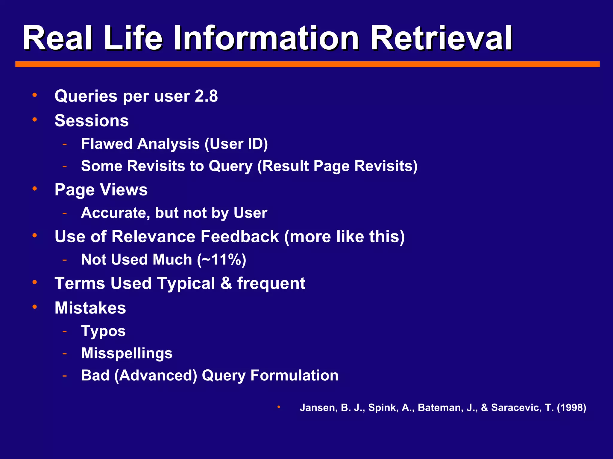 Real Life Information Retrieval Queries per user 2.8 Sessions Flawed Analysis (User ID) Some Revisits to Query (Result Page Revisits) Page Views Accurate, but not by User Use of Relevance Feedback (more like this) Not Used Much (~11%) Terms Used Typical & frequent Mistakes Typos Misspellings Bad (Advanced) Query Formulation Jansen, B. J., Spink, A., Bateman, J., & Saracevic, T. (1998) 