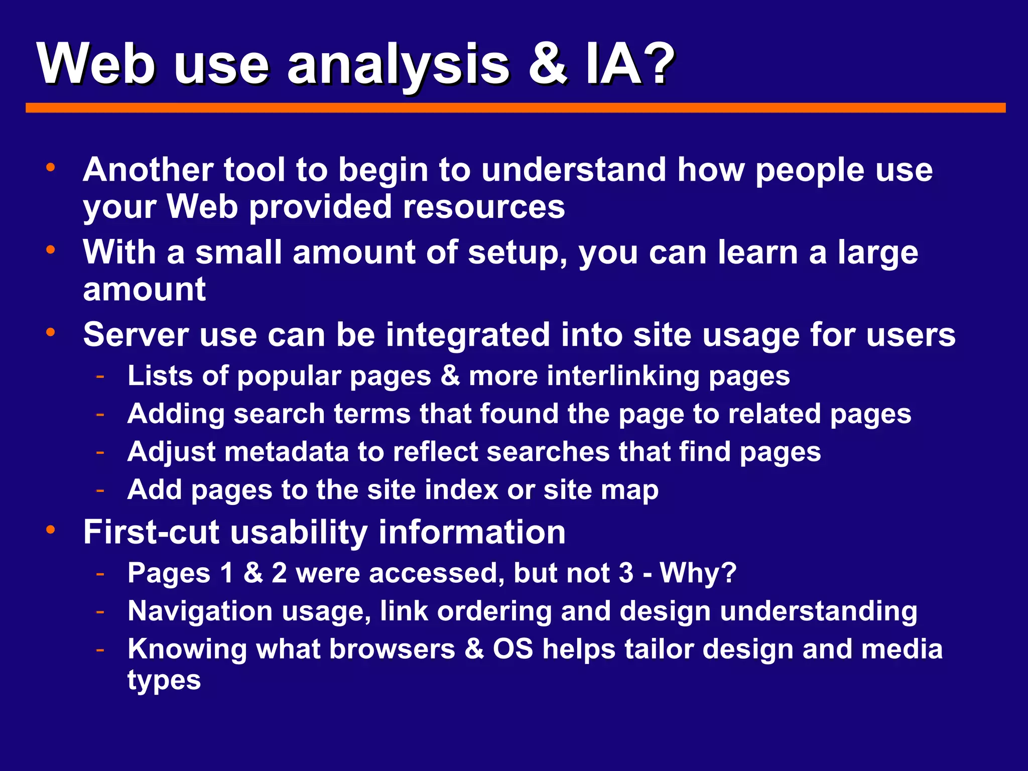 Web use analysis & IA? Another tool to begin to understand how people use your Web provided resources With a small amount of setup, you can learn a large amount Server use can be integrated into site usage for users Lists of popular pages & more interlinking pages Adding search terms that found the page to related pages Adjust metadata to reflect searches that find pages Add pages to the site index or site map First-cut usability information Pages 1 & 2 were accessed, but not 3 - Why? Navigation usage, link ordering and design understanding Knowing what browsers & OS helps tailor design and media types 