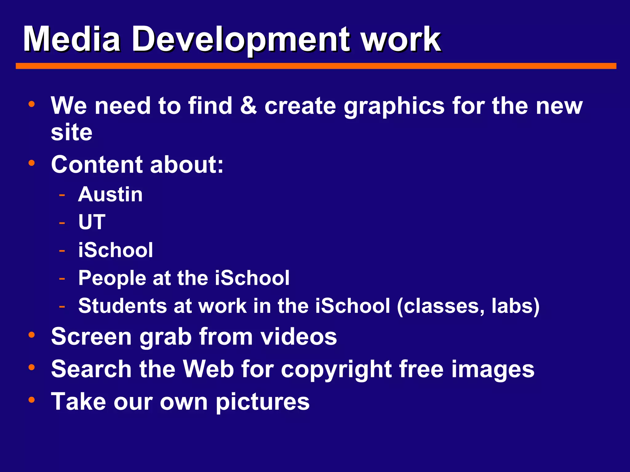 Media Development work We need to find & create graphics for the new site Content about: Austin UT iSchool People at the iSchool Students at work in the iSchool (classes, labs) Screen grab from videos Search the Web for copyright free images Take our own pictures 