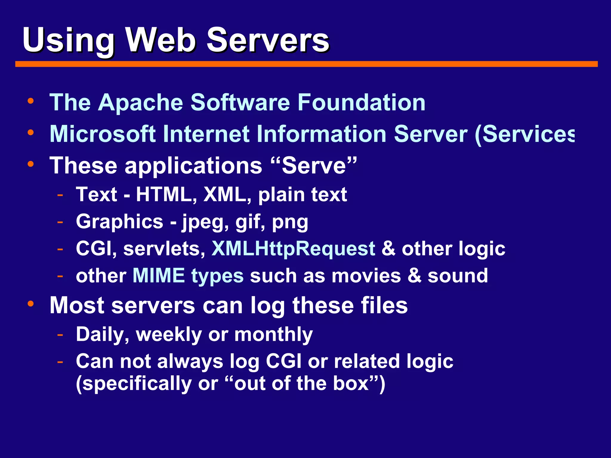 Using Web Servers The Apache Software Foundation Microsoft Internet Information Server (Services) These applications “Serve” Text - HTML, XML, plain text Graphics - jpeg, gif, png CGI, servlets,  XMLHttpRequest  & other logic other  MIME types  such as movies & sound Most servers can log these files Daily, weekly or monthly Can not always log CGI or related logic (specifically or “out of the box”) 