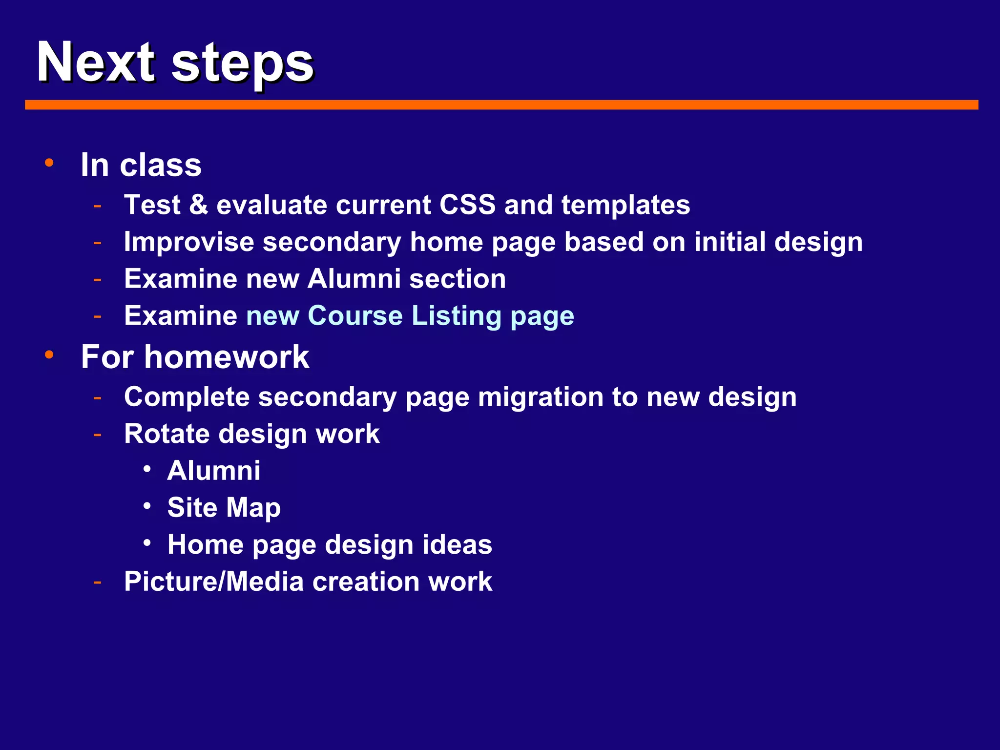 Next steps In class Test & evaluate current CSS and templates Improvise secondary home page based on initial design Examine new Alumni section Examine  new   Course Listing page For homework Complete secondary page migration to new design Rotate design work Alumni Site Map Home page design ideas Picture/Media creation work 