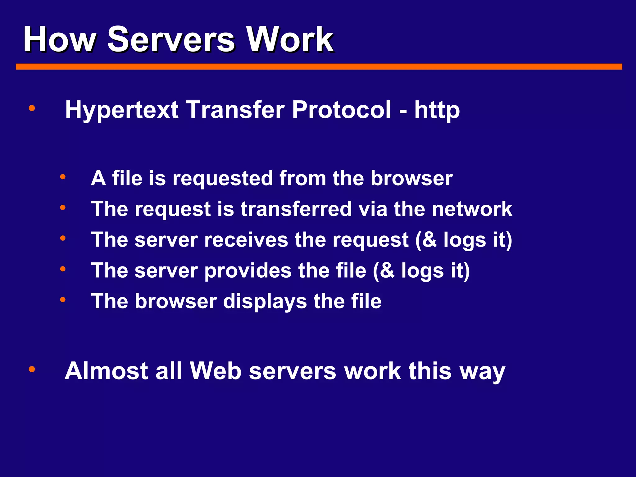 How Servers Work Hypertext Transfer Protocol - http A file is requested from the browser The request is transferred via the network The server receives the request (& logs it) The server provides the file (& logs it) The browser displays the file Almost all Web servers work this way 