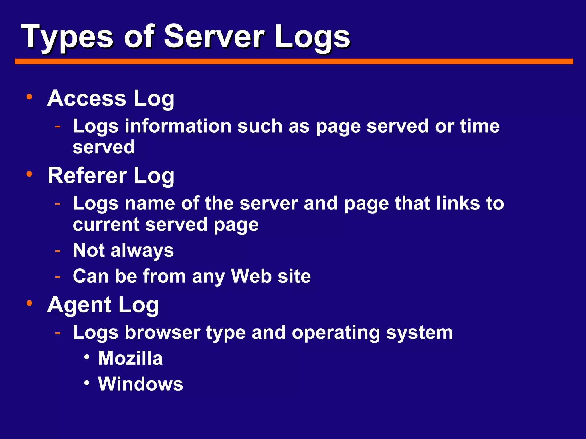Types of Server Logs Access Log Logs information such as page served or time served Referer Log Logs name of the server and page that links to current served page Not always Can be from any Web site Agent Log Logs browser type and operating system Mozilla Windows 