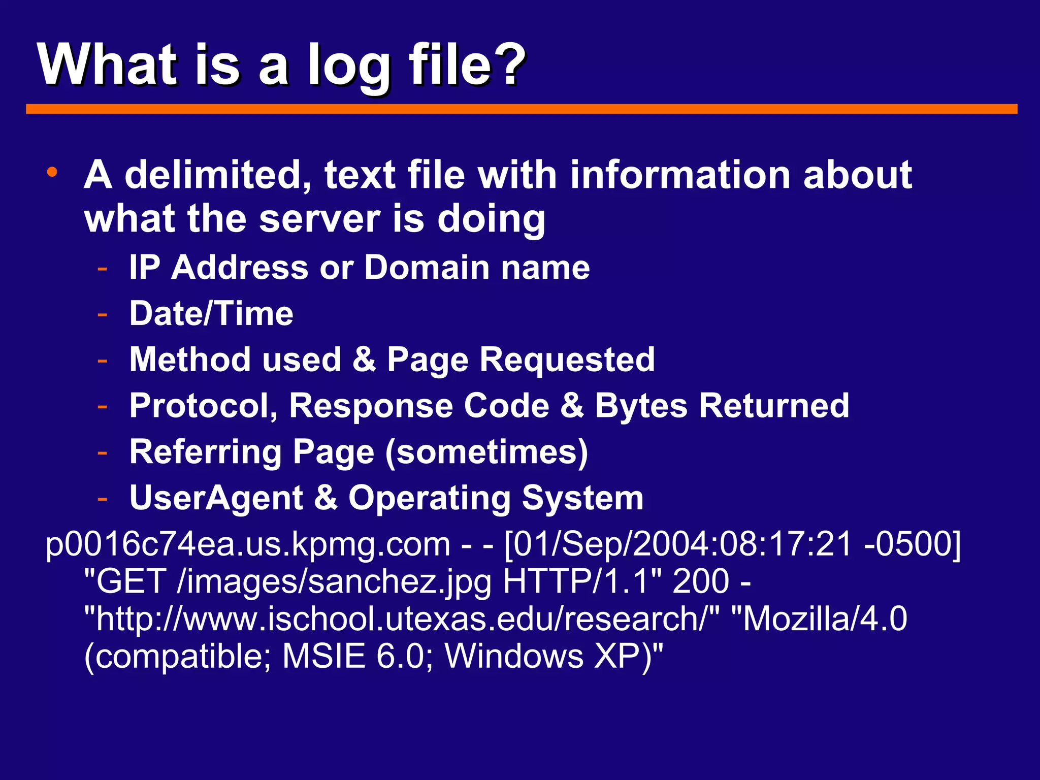 What is a log file? A delimited, text file with information about what the server is doing IP Address or Domain name Date/Time Method used & Page Requested Protocol, Response Code & Bytes Returned Referring Page (sometimes) UserAgent & Operating System p0016c74ea.us.kpmg.com - - [01/Sep/2004:08:17:21 -0500] "GET /images/sanchez.jpg HTTP/1.1" 200 - "http://www.ischool.utexas.edu/research/" "Mozilla/4.0 (compatible; MSIE 6.0; Windows XP)" 