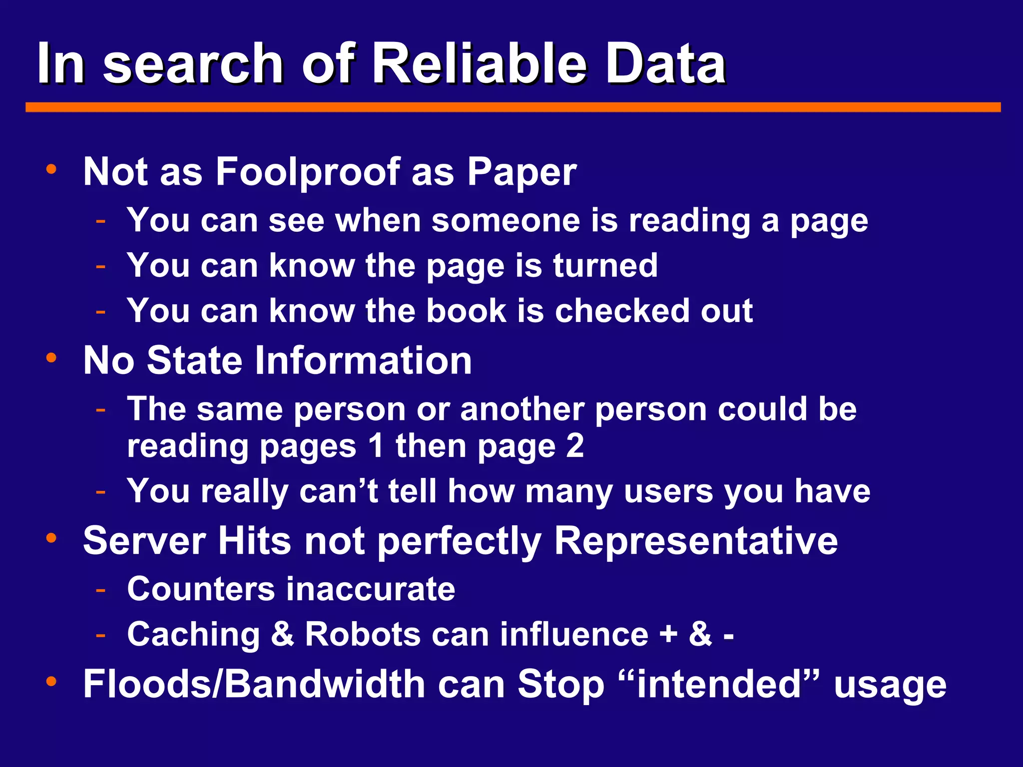 In search of Reliable Data Not as Foolproof as Paper You can see when someone is reading a page You can know the page is turned You can know the book is checked out No State Information The same person or another person could be reading pages 1 then page 2 You really can’t tell how many users you have Server Hits not perfectly Representative Counters inaccurate Caching & Robots can influence + & - Floods/Bandwidth can Stop “intended” usage 
