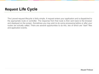 Request Life Cycle
The Laravel request lifecycle is fairly simple. A request enters your application and is dispatched to
the appropriate route or controller. The response from that route is then sent back to the browser
and displayed on the screen. Sometimes you may wish to do some processing before or after your
routes are actually called. There are several opportunities to do this, two of which are "start" files
and application events.

Abuzer Firdousi

 