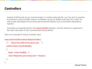 Controllers
Instead of defining all of your route-level logic in a single routes.php file, you may wish to organize
this behavior using Controller classes. Controllers can group related route logic into a class, as
well as take advantage of more advanced framework features such as automatic dependency
injection.

Controllers are typically stored in the app/controllers directory, and this directory is registered in
the class map option of your composer.json file by default.
Here is an example of a basic controller class:
class UserController extends BaseController {
/**

* Show the profile for the given user.

*/

public function showProfile($id)
{
$user = User::find($id); //
return Response::json( array('user' => $user) );

}
}
Abuzer Firdousi

 