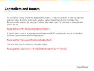 Controllers and Routes
All controllers should extend the BaseController class. The BaseController is also stored in the
app/controllers directory, and may be used as a place to put shared controller logic. The
BaseController extends the framework's Controller class. Now, We can route to this controller
action like so:

Route::get('user/{id}', 'UserController@showProfile');
If you choose to nest or organize your controller using PHP namespaces, simply use the fully
qualified class name when defining the route:
Route::get('foo', 'NamespaceFooController@method');

You may also specify names on controller routes:
Route::get('foo', array('uses' => 'FooController@method', 'as' => 'name'));

Abuzer Firdousi

 