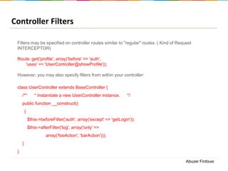 Controller Filters
Filters may be specified on controller routes similar to "regular" routes: ( Kind of Request
INTERCEPTOR)
Route::get('profile', array('before' => 'auth',
'uses' => 'UserController@showProfile'));
However, you may also specify filters from within your controller:
class UserController extends BaseController {
/**

* Instantiate a new UserController instance.

*/

public function __construct()
{
$this->beforeFilter('auth', array('except' => 'getLogin'));
$this->afterFilter('log', array('only' =>
array('fooAction', 'barAction')));
}
}
Abuzer Firdousi

 