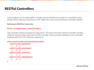 RESTful Controllers
Laravel allows you to easily define a single route to handle every action in a controller using
simple, REST naming conventions. First, define the route using the Route::controller method:
Defining A RESTful Controller

Route::controller('users', 'UserController');
The controller method accepts two arguments. The first is the base URI the controller handles,
while the second is the class name of the controller. Next, just add methods to your controller,
prefixed with the HTTP verb they respond to:
class UserController extends BaseController {
public function getIndex()
{
// }
public function postIndex()
{
// }
public function putIndex()
{
// }
public function deleteIndex()
{
// }
}
Abuzer Firdousi

 
