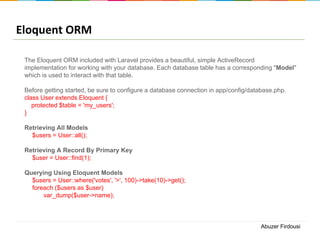 Eloquent ORM
The Eloquent ORM included with Laravel provides a beautiful, simple ActiveRecord
implementation for working with your database. Each database table has a corresponding "Model"
which is used to interact with that table.
Before getting started, be sure to configure a database connection in app/config/database.php.
class User extends Eloquent {
protected $table = 'my_users';
}
Retrieving All Models
$users = User::all();

Retrieving A Record By Primary Key
$user = User::find(1);
Querying Using Eloquent Models
$users = User::where('votes', '>', 100)->take(10)->get();
foreach ($users as $user)
var_dump($user->name);

Abuzer Firdousi

 